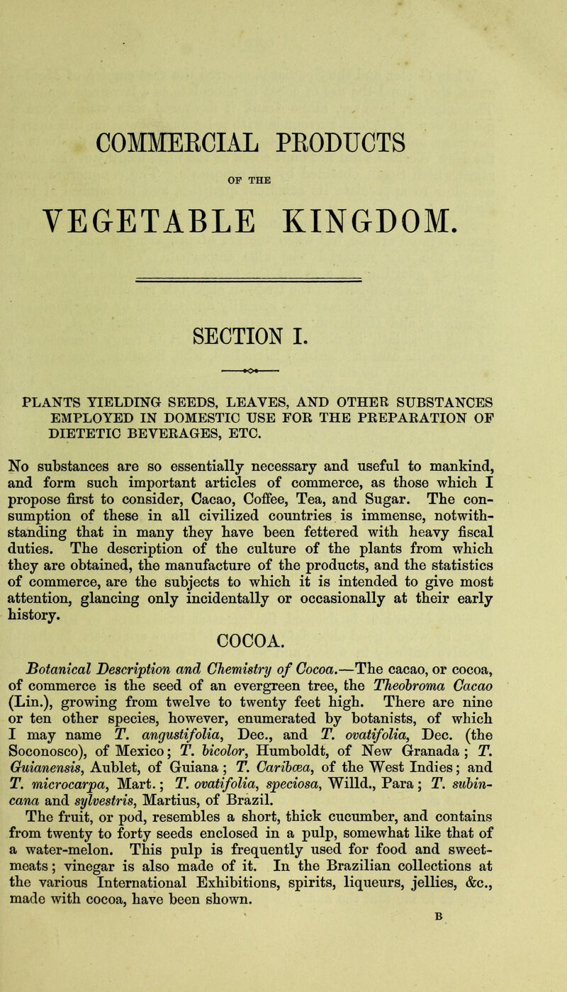 COMMEKCIAL PEODUCTS OF THE VEGETABLE KINGDOM. SECTION I. PLANTS YIELDING SEEDS, LEAVES, AND OTHER SUBSTANCES EMPLOYED IN DOMESTIC USE FOR THE PREPARATION OF DIETETIC BEVERAGES, ETC. No substances are so essentially necessary and useful to mankind, and form such important articles of commerce, as those which I propose first to consider, Cacao, Coffee, Tea, and Sugar. The con- sumption of these in all civilized countries is immense, notwith- standing that in many they have been fettered with heavy fiscal duties. The description of the culture of the plants from which they are obtained, the manufacture of the products, and the statistics of commerce, are the subjects to which it is intended to give most attention, glancing only incidentally or occasionally at their early history. COCOA. Botanical Description and Chemistry of Cocoa.—The cacao, or cocoa, of commerce is the seed of an evergreen tree, the Theobroma Cacao (Lin.), growing from twelve to twenty feet high. There are nine or ten other species, however, enumerated by botanists, of which I may name T. angustifolia, Dec., and T. ovatifolia, Dec. (the Soconosco), of Mexico; T. bicolor, Humboldt, of New Granada ; T. Guianensis, Aublet, of Guiana; T. Caribcea, of the West Indies; and T. microcarpa, Mart.; T. ovatifolia, speciosa, Willd., Para; T. subin- cana and sylvestris, Martins, of Brazil. The fruit, or pod, resembles a short, thick cucumber, and contains from twenty to forty seeds enclosed in a pulp, somewhat like that of a water-melon. This pulp is frequently used for food and sweet- meats ; vinegar is also made of it. In the Brazilian collections at the various International Exhibitions, spirits, liqueurs, jellies, &c., made with cocoa, have been shown. B