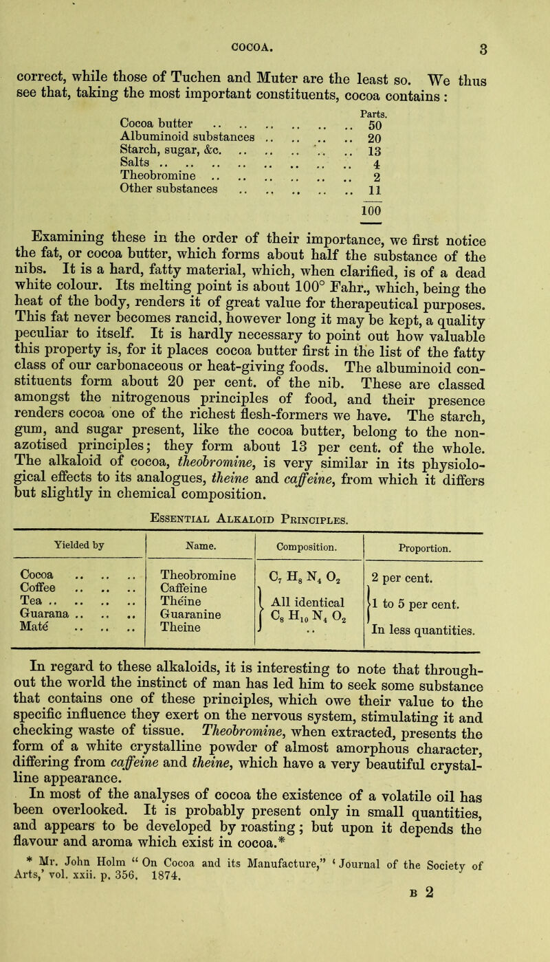 correct, while those of Tuchen and Muter are the least so. We thus see that, taking the most important constituents, cocoa contains: Cocoa butter 50 Albuminoid substances 20 Starch, sugar, &c 13 Salts 4 Theobromine 2 Other substances .. .. 11 100 Examining these in the order of their importance, we first notice the fat, or cocoa butter, which forms about half the substance of the nibs. It is a hard, fatty material, which, when clarified, is of a dead white colour. Its melting point is about 100° Eahr., which, being the heat of the body, renders it of great value for therapeutical purposes. This fat never becomes rancid, however long it may be kept, a quality peculiar to itself. It is hardly necessary to point out how valuable this property is, for it places cocoa butter first in the list of the fatty class of our carbonaceous or heat-giving foods. The albuminoid con- stituents form about 20 per cent, of the nib. These are classed amongst the nitrogenous principles of food, and their presence renders cocoa one of the richest flesh-formers we have. The starch, gum, and sugar present, like the cocoa butter, belong to the non- azotised principles; they form about 13 per cent, of the whole. The alkaloid of cocoa, theobromine, is very similar in its physiolo- gical effects to its analogues, theine and caffeine, from which it differs but slightly in chemical composition. Essential Alkaloid Principles. Yielded by Name. Composition. Proportion. Cocoa Coffee Theobromine Caffeine c, H3 N, 0, 2 per cent. Tea Theine 1 All identical |l to 5 per cent. Guarana Guaranine r Cs Hio N, O2 Mate Theine In less quantities. In regard to these alkaloids, it is interesting to note that through- out the world the instinct of man has led him to seek some substance that contains one of these principles, which owe their value to the specific influence they exert on the nervous system, stimulating it and checking waste of tissue. Theobromine, when extracted, presents the form of a white crystalline powder of almost amorphous character, differing from caffeine and theine, which have a very beautiful crystal- line appearance. In most of the analyses of cocoa the existence of a volatile oil has been overlooked. It is probably present only in small quantities, and appears to be developed by roasting; but upon it depends the flavour and aroma which exist in cocoa.* * Mr. John Holm “ On Cocoa and its Manufacture,” ‘ Journal of the Society of Arts,’ vol. xxii. p, 356, 1874,