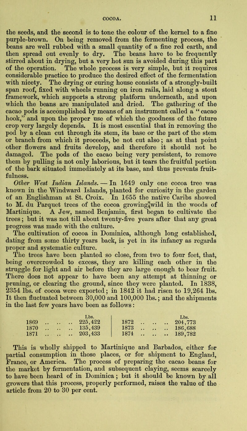 the seeds, and the second is to tone the colour of the kernel to a fine purple-brown. On being removed from the fermenting process, the beans are well rubbed with a small quantity of a fine red earth, and then spread out evenly to dry. The beans have to be frequently stirred about in drying, but a very hot sun is avoided during this part of the operation. The whole process is very simple, but it requires considerable practice to produce the desired effect of the fermentation with nicety. The drying or curing house consists of a strongly-built span roof, fixed with wheels running on iron rails, laid along a stout framework, which supports a strong platform underneath, and upon which the beans are manipulated and dried. The gathering of the cacao pods is accomplished by means of an instrument called a “ cacao hook,” and upon the proper use of which the goodness of the future crop very largely depends. It is most essential that in removing the pod by a clean cut through its stem, its base or the part of the stem or branch from which it proceeds, be not cut also; as at that point other flowers and fruits develop, and therefore it should not be damaged. The pods of the cacao being very persistent, to remove them by pulling is not only laborious, but it tears the fruitful portion of the bark situated immediately at its base, and thus prevents fruit- fulness. Other West Indian Islands. — In 1649 only one cocoa tree was known in the Windward Islands, planted for curiosity in the garden of an Englishman at St. Croix. In 1655 the native Caribs showed to M. du Parquet trees of the cocoa growing|wild in the woods of Martinique. A Jew, named Benjamin, first began to cultivate the trees; but it was not till about twenty-five years after that any great progress was made with the culture. The cultivation of cocoa in Dominica, although long established, dating from some thirty years back, is yet in its infancy as regards proper and systematic culture. The trees have been planted so close, from two to four feet, that, being overcrowded to excess, they are killing each other in the struggle for light and air before they are large enough to bear fruit. There does not appear to have been any attempt at thinning or pruning, or clearing the ground, since they were planted. In 1838, 2354 lbs. of cocoa were exported; in 1842 it had risen to 19,264 lbs. It then fluctuated between 30,000 and 100,000 lbs.; and the shipments in the last few years have been as follows: Lbs. 1869 225,422 1870 135,439 1871 203,433 Lbs. 1872 204,773 1873 .. .. 186,688 1874 189,782 This is wholly shipped to Martinique and Barbados, either for partial consumption in those places, or for shipment to England, France, or America. The process of preparing the cacao beans for the market by fermentation, and subsequent claying, seems scarcely to have been heard of in Dominica; but it should be known by all growers that this process, properly performed, raises the value of the article from 20 to 30 per cent.
