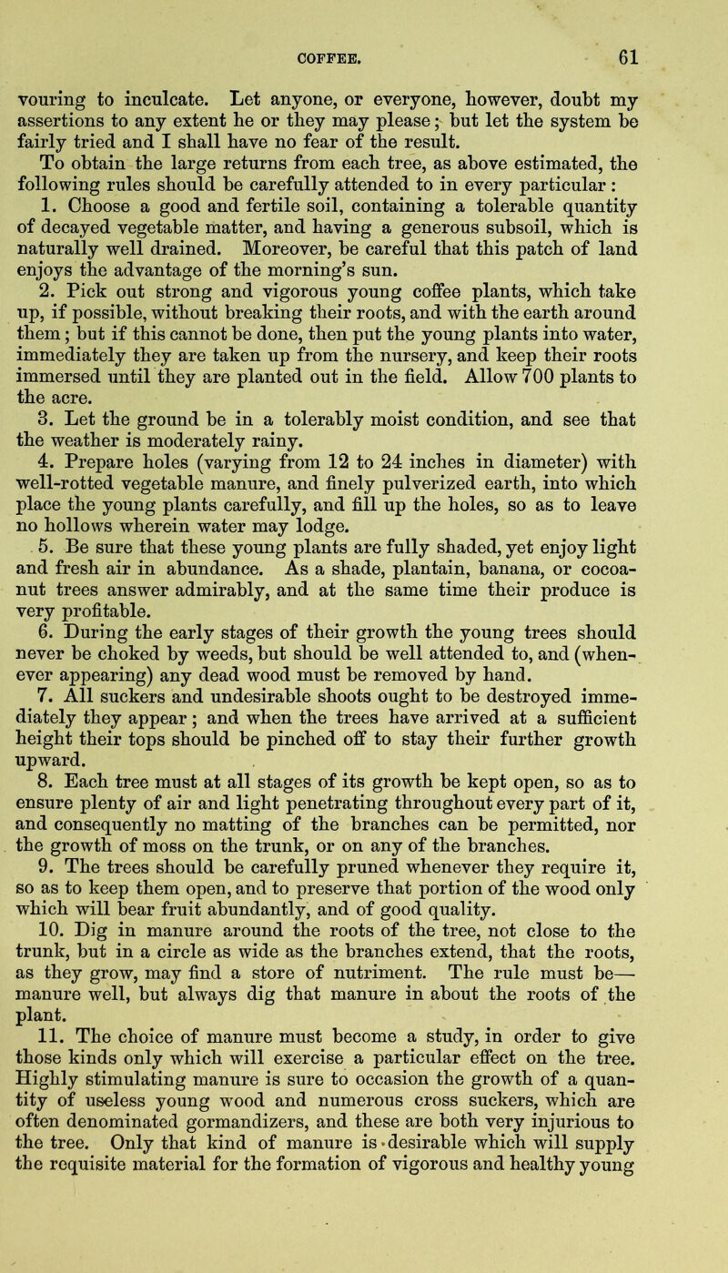 vouring to inculcate. Let anyone, or everyone, however, doubt my assertions to any extent he or they may please; but let the system be fairly tried and I shall have no fear of the result. To obtain the large returns from each tree, as above estimated, the following rules should be carefully attended to in every particular: 1. Choose a good and fertile soil, containing a tolerable quantity of decayed vegetable matter, and having a generous subsoil, which is naturally well drained. Moreover, be careful that this patch of land enjoys the advantage of the morning’s sun. 2. Pick out strong and vigorous young coffee plants, which take up, if possible, without breaking their roots, and with the earth around them; but if this cannot be done, then put the young plants into water, immediately they are taken up from the nursery, and keep their roots immersed until they are planted out in the field. Allow 700 plants to the acre. 3. Let the ground be in a tolerably moist condition, and see that the weather is moderately rainy. 4. Prepare holes (varying from 12 to 24 inches in diameter) with well-rotted vegetable manure, and finely pulverized earth, into which place the young plants carefully, and fill up the holes, so as to leave no hollows wherein water may lodge. 5. Be sure that these young plants are fully shaded, yet enjoy light and fresh air in abundance. As a shade, plantain, banana, or cocoa- nut trees answer admirably, and at the same time their produce is very profitable. 6. During the early stages of their growth the young trees should never be choked by weeds, but should be well attended to, and (when- ever appearing) any dead wood must be removed by hand. 7. All suckers and undesirable shoots ought to be destroyed imme- diately they appear; and when the trees have arrived at a sufficient height their tops should be pinched off to stay their further growth upward. 8. Each tree must at all stages of its growth be kept open, so as to ensure plenty of air and light penetrating throughout every part of it, and consequently no matting of the branches can be permitted, nor the growth of moss on the trunk, or on any of the branches. 9. The trees should be carefully pruned whenever they require it, so as to keep them open, and to preserve that portion of the wood only which will bear fruit abundantly, and of good quality. 10. Dig in manure around the roots of the tree, not close to the trunk, but in a circle as wide as the branches extend, that the roots, as they grow, may find a store of nutriment. The rule must be— manure well, but always dig that manure in about the roots of the plant. 11. The choice of manure must become a study, in order to give those kinds only which will exercise a particular effect on the tree. Highly stimulating manure is sure to occasion the growth of a quan- tity of useless young wood and numerous cross suckers, which are often denominated gormandizers, and these are both very injurious to the tree. Only that kind of manure is‘desirable which will supply the requisite material for the formation of vigorous and healthy young