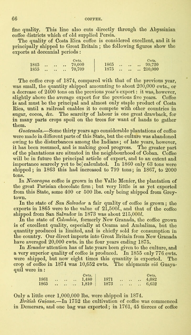 fine quality. This line also cuts directly through the Abyssinian coffee districts which of old supplied Persia. The quality of Costa Rica coffee is considered excellent, and it is principally shipped to Great Britain ; the following figures show the exports at decennial periods : Cwts. 1845 70,000 1855 70,709 Cwts. 1865 99,720 1875 210,000 The coffee crop of 1874, compared with that of the previous year, was small, the quantity shipped amounting to about 200,000 cwts., or a decrease of 2400 tons on the previous year’s export: it was, however, slightly above the average export for the previous five years. Coffee is and must be the principal and almost only staple product of Costa Rica, until a railroad enables it to compete with other countries in sugar, cocoa, &c. The scarcity of labour is one great drawback, for in many parts crops spoil on the trees for want of hands to gather them. Guatemala.—Some thirty years ago considerable plantations of coffee were made in different parts of this State, but the culture was abandoned owing to the disturbances among the Indians; of late years, however, it has been resumed, and is making good progress. The greater part of the plantations are situated in the neighbourhood of Coban. Coffee will be in future the principal article of export, and to an extent and importance scarcely yet to be] calculated. In 1860 only 63 tons were shipped; in 1863 this had increased to 799 tons; in 1867, to 2000 tons. In Nicaragua coffee is grown in the Valle Menier, the plantation of the great Parisian chocolate firm; but very little is as yet exported from this State, some 400 or 500 lbs. only being shipped from Grey- town. In the state of San Salvador a fair quality of coffee is grown; the exports in 1865 were to the value of 21,500/., and that of the coffee shipped from San Salvador in 1873 was about 215,000/. In the state of Colombia, formerly New Granada, the coffee grown is of excellent quality, especially at Ocama and Ambalima, but the quantity produced is limited, and is chiefly sold for consumption in the country. Our direct imports into Great Britain from New Granada have averaged 20,000 cwts. in the four years ending 1875. In Ecuador attention has of late years been given to the culture, and a very superior quality of coffee is produced. In 1855 only 776 cwts. were shipped, but now eight times this quantity is exported. The crop of coffee in 1874 was 10,652 cwts. The shipments via Guaya- quil were in : Cwts. Cwts. 1861 1,480 1871 4,082 1865 1,810 1873 6,652 Only a little over 1,000,000 lbs. were shipped in 1874. British Guiana.—In 1752 the cultivation of coffee was commenced in Demerara, and one bag was exported; in 1761, 45 tierces of coffee