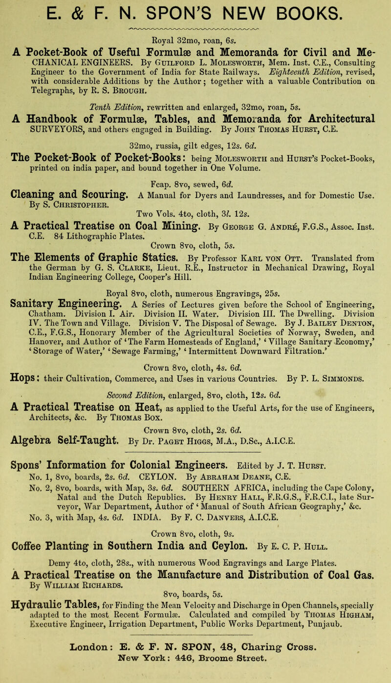 E. & F. N. SPON’S NEW BOOKS. Royal 32mo, roan, 6s. A Pocket-Book of Useful Formulae and Memoranda for Civil and Me- CHANICAL ENGINEERS. By Guilford L. Molesworth, Mem. Inst. C.E., Consulting Engineer to the Government of India for State Railways. Eighteenth Edition, revised, with considerable Additions by the Author; together with a valuable Contribution on Telegraphs, by R. S. Brough. Tenth Edition, rewritten and enlarged, 32mo, roan, 5s. A Handbook of Formulae, Tables, and Memoranda for Architectural SURVEYORS, and others engaged in Building. By John Thomas Hurst, C.E. 32mo, russia, gilt edges, 12s. Qd. The Pocket-Book of Pocket-Books: being molesworth and Hurst’s Pocket-Books, printed on india paper, and bound together in One Volume. Fcap. 8VO, sewed, 6d Cleaning and Scouring, a Manual for Dyers and Laundresses, and for Domestic Use. By S. Christopher. Two Vols. 4to, cloth, 3/. 12s. A Practical Treatise on Coal Mining. By George G. Andre, F.G.S., Assoc. Inst. C.E. 84 Lithographic Plates. Crown 8vo, cloth, 5s. The Elements of Graphic Statics. By Professor Karl von Ott. Translated from the German by G. S. Clarke, Lieut. R.E., Instructor in Mechanical Drawing, Royal Indian Engineering College, Cooper’s Hill. Royal 8vo, cloth, numerous Engi’avings, 25s. Sanitary Engineering. A Series of Lectures given before the School of Engineering, Chatham. Division I. Air. Division II. Water. Division HI. The Dwelling. Division IV. The Town and Village. Division V. The Disposal of Sewage. By J. Bailey Denton, C.E., F.G.S., Honorary Member of the Agricultural Societies of Norway, Sweden, and Hanover, and Author of ‘The Farm Homesteads of England,’ ‘ Village Sanitary Economy,’ ‘Storage of Water,’ ‘Sewage Farming,’ ‘Intermittent Downward Filtration.’ Crown 8vo, cloth, 4s. 6c?. Hops: their Cultivation, Commerce, and Uses in various Countries. By P. L. Simmonds. Second Edition, enlarged, 8vo, cloth, 12s. 6c?. A Practical Treatise on Heat, as applied to the Useful Arts, for the use of Engineers, Architects, &c. By Thomas Box. Crown 8vo, cloth, 2s. 6c?. Algebra Self-Taught. By Dr. Pagbt Higgs, M.A., D.Sc., a.i.c.e. Spons’ Information for Colonial Engineers. Edited by J. T. Hurst. No. 1, 8vo, boards, 2s. 6c?. CEYLON. By Abraham Deane, C.E. No. 2, 8vo, boards, with Map, 3s. 6c?. SOUTHERN AFRICA, including the Cape Colony, Natal and the Dutch Republics. By Henry Hall, F.R.G.S., F.R.C.I., late Sur- veyor, War Department, Author of ‘ Manual of South African Geography,’ &c. No. 3, with Map, 4s. 6c?. INDIA. By F. C. Danvers, A.I.C.E. Crown 8vo, cloth, 9s. Coffee Planting in Southern India and Ceylon. By e. c. p. Hull. Demy 4to, cloth, 28s., with numerous Wood Engravings and Large Plates. A Practical Treatise on the Manufacture and Distribution of Coal Gas. By William Richards. 8vo, boards, 5s. Hydraulic Tables, for Finding the Mean Velocity and Discharge in Open Channels, specially adapted to the most Recent Formulae. Calculated and compiled by Thomas Higham, Executive Engineer, Irrigation Department, Public Works Department, Punjaub. Loudon: E. & F. N. SPON, 48, Charing Cross.