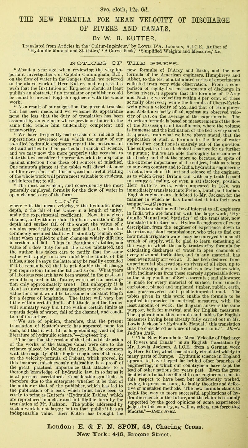 8vo, cloth, 12g. Qd. THE HEW rOEMULA EOE MEAN VELOCITY OP DISOHAECE OP EIVEES AHD CANALS. By W. R. KUTTER. Translated from Articles in the ‘ Cultur-Ingdnieur,’ by Lowis D’A. Jackson, A.I.C.E., Author of ‘ Hydraulic Manual and Statistics,’ ‘ A Curve Book,’ ‘Simplified Weights and Measures,’ &c. OIF “ About a year ago, when reviewing the very im- portant investigations of Captain Cunningham, R.E., on the flow of water in the Ganges Canal, we referred to the above work of Herr Kutter, and expressed a wish that the Institution of Engineers should at least publish an abstract, if no translator or publisher could be found to present English engineers with the whole work. “ As a result of our suggestion the present transla- tion has been made, and we welcome its appearance none the less that the duty of translation has been assumed by an engineer whose previous studies in the same field render him undeniably competent and trustworthy. “We have frequently had occasion to ridicule the superstitious reverence with which too many of our so-called hydraulic engineers regard the nostrums of old authorities in their particular branch of science, and we may now the more properly take occasion to state that we consider the present work to be a specific against infection from these old sources of mischief. One minute’s glance at the tables will dispel at once and for ever a host of illusions, and a careful reading of the whole work will prove most valuable to students, and interesting to all. “ The most convenient, and consequently the most generally employed, formulae for the flow of water in open channels are of the form u = c V rs where v is the mean velocity, r the hydraulic mean depth, s the fall of the water in a length of unity, and c the experimental coefficient. Now, in a given channel, and within certain limits of variation in the depth and surface fall of the water, the value of c remains practically constant, and it has been but too commonly assumed that it will similarly remain con- stant when applied to other channels widely differing in section and fall. Thus in Beardmore’s tables, one value of c does duty for all the cases tabulated, and the author has taken care to notify that the same value will apply to cases outside the limits of his tables, since he says the latter may be readily extended if it be remembered that to get double the discharge you require four times the fall, and so on. What years of laborious research have been wasted in the past, and would be spared in the future, were such an assump- tion only approximately true! But unhappily it is about as unwarranted an assumption to take a constant value for c as it would be to assume a constant length for a degree of longitude. The latter will vary but little within cei tain limits of latitude, and the former will similarly vary but little within certain limits as regards depth of water, fall of the channel, and condi- tion of its surface. “We are of opinion, therefore, that the present translation of Kutter’s work has appeared none too soon, and that it will fill a long-standing void inj the literature of hydraulic science.”—Engineering. “ The fact that the erosion of the bed and destruction of the works of the Ganges Canal were due to the reliance placed by Colonel Cautley, R.E., in common with the majority of the English engineers of the day, on the velocity-formula of Dubuat, which proved, in this instance, mischievously misleading, is a proof of the great practical importance that attaches to a thorough knowledge of hydraulic law, in so far as it is at present ascertained. Considerable gratitude is therefore due to the enterprise, whether it be that of the author or that of the publisher, which, has led to the publication of a book which must have been so costly to print as Kutter’s ‘ Hydraulic Tables,’ which are reproduced in a clear and intelligible form by the translation of Mr. Jackson. The public addressed by such a work is not large; but to that public it has an indispensable value. Herr Kutter has brought the the EHESS. new formulaj of D’Arcy and Bazin, and the new formula of the American engineers, Humphreys and Abbot, to the test of a tabulated series of experiments collected from very wide observation. From a com- parison of eighty-five measurements of discharge in Swiss rivers, it appears that the formula of D’Arcy and Bazin give velocities within 4 per cent, of those actually observed; while the formula of Cbezy-Eytel- wein gives a velocity of 252, and that of Humphreys and Abbot a velocity of 46, against an observed velo- city of 181, on the average of the experiments. The American formula is based on measurements of the flow of the Mississippi and its affluents, where the volume is immense and the inclination of the bed is very small. It appears, from what we have above stated, that the application of such a formula to the flow of w'ater under other conditions is entirely out of the question. The subject is of too technical a nature for us further to pursue; but we are able thoroughly to recommend the book; and that the more so because, in spite of the extreme importance of the subject, both as relates to our own country and to India, hydraulic engineering is not a branch of the art and science of the engineer, as to which Great Britain can with any truth be said to occupy a leading, or even a satisfactory, position. Herr Kutter’s work, which appeared in 1870, was immediately translated into French, Dutch, and Italian. English engineers are indebted to Mr. Jackson for the manner in which he has translated it into their own tongue.”—Athenceum. “ This translation will be of interest to all engineers in India who are familiar with the large work, ‘ Hy- draulic Manual and Statistics ’ of the translator, now translated into Russian. Hydraulic engineers of every description, from the engineer of experience down to the extra assistant commissioner, who tries to find out how much irrigation water may be conveyed in a small trench of supply, will be glad to learn something of the way in which the only trustw'orthy formula for calculating discharges of w'ater in open channels of every size and inclination, and in any material, has been eventually arrived at. It has been deduced from experimental observations on rivers of all sizes, up to the Mississippi down to trenches a few inches wide, with inclinations from those scarcely appreciable down to the steep gradient of Swiss torrents; and allowance is made for every material of surface, from smooth curbstone, planed and unplaned timber, rubble, earth, and grass-covered and pebble-impeded mud. The tables given in this work enable the formula to be applied in practice in metrical measures, with the least amount of work: the diagram answers the same purpose, both for metrical and for English measures. The application of this formula and tables for English measures having been already fully carried out in Mr. Lowis Jackson’s ‘ Hydraulic Manual,’ this translation may be considered as a useful adjunct to it.”—Allen's Indian Mail. “ ‘ The New Formula for Mean Velocity of Discharge of Rivers and Canals ’ is an English translation by Mr. Lowis Jackson, A.I.C.E., from a German work by Herr Kutter, which has already circulated widely in many parts of Europe. Hydraulic science in England appears to have lagged far behind other branches of engineering, in which our countrymen have kept the lead of other nations for years past. Even the great field which India has offered to our engineers seems in this respect to have been but indifferently worked, owing, in great measure, to faulty theories and defec- tive or mistaken methods. The new formula claims to point the way to more successful applications of hy- draulic science in the future, and the claim is certainly supported by the good opinions of some experienced judges in this country, as well as others, not forgetting Madras.”—Home News. London: E. & F. N. SPON, 48, Charing Cross,