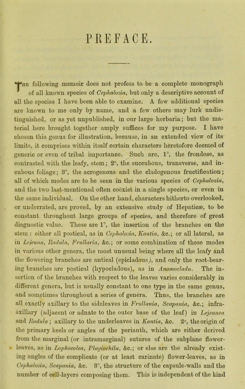 PREFACE. HE following memoir does not profess to be a complete monograph of all known species of Cephalozia, but only a descriptive account of all the species I have been able to examine. A few additional species are known to me only by name, and a few others may lurk undis- tinguished, or as yet unpublished, in our large herbaria; but the ma- terial here brought together amply suffices for my purpose. I have chosen this genus for illustration, because, in an extended view of its limits, it comprises within itself certain characters heretofore deemed of generic or even of tribal importance. Such are, 1°, the frondose, as contrasted with the leafy, stem; 2°, the succubous, transverse, and in- cubous foliage; 3°, the acrogenous and the cladogenous fructification; all of which modes are to be seen in the various species of Cephalozia, and the two last-mentioned often coexist in a single species, or even in the same individual. On the other hand, characters hitherto overlooked, or underrated, are proved, by an extensive study of Hepaticae, to be constant throughout large groups of species, and therefore of great diagnostic value. These are 1°, the insertion of the branches on the stem : either all postical, as in Cephalozia, Kantia, &c.; or all lateral, as in Lejeuna, Radala, Frullaria, &c.; or some combination of these modes in various other genera, the most unusual being where all the leafy and the flowering branches are antical (epicladous), and only the root-bear- ing branches are postical (hypocladous), as in Anomoclada. The in- sertion of the branches with respect to the leaves varies considerably in difi’erent genera, but is usually constant to one type in the same genus, and sometimes throughout a series of genera. Thus, the branches are all exactly axillary to the sideleaves in Frullania, Scapania, &c.; infra- axillary (adjacent or adnate to the outer base of the leaf) in Lejeunea and Radala ; axillary to the underleaves in Kantia, &c. 2°, the origin of the primary keels or angles of the perianth, which are either derived from the marginal (or intramarginal) sutures of the subplane flower- ' leaves, as in Lophocolea, Plagiochila, &c.; or else are the already exist- ing angles of the complicate (or at least carinate) flower-leaves, as in Cephalozia, Scapania, &c. S', the structure of the capsule-walls and the number of cell-layers composing them. This is independent of the kind