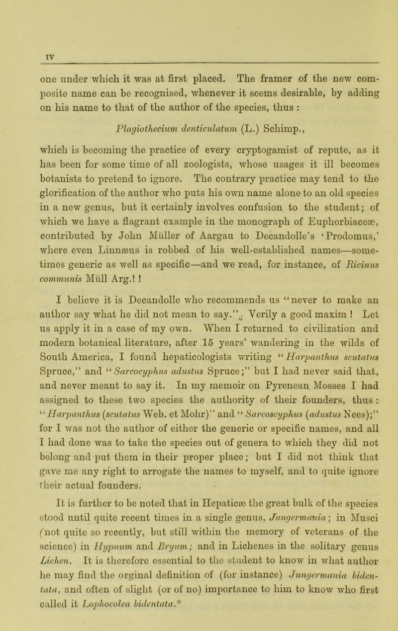 one under wliich it was at first placed. The framer of the new com- posite name can be recognised, whenever it seems desirable, by adding on his name to that of the author of the species, thus : Plagiotheciwn denticulatum (L.) Schimp,, which is becoming the practice of every cryptogamist of repute, as it has been for some time of all zoologists, whose usages it ill becomes botanists to pretend to ignore. The contrary practice may tend to the glorification of the author who puts his own name alone to an old species in a new genus, but it certainly involves confusion to the student; of which we have a flagrant example in the monograph of Euphorbiaceae, contributed by John Muller of Aargau to Decandolle’s ‘Prodomus,’ where even Linnseus is robbed of his well-established names—some- times generic as well as specific—and we read, for instance, of Ricinus communis Miill Arg.! ! I believe it is Decandolle who recommends us “never to make an author say what he did not mean to say.”j Verily a good maxim ! Let us apply it in a case of my own. When I returned to civilization and modern botanical literature, after 15 years’ wandering in the wilds of South America, I found hepaticologists writing Harpanthus scutatus Spruce,” and Sarcocyphus adiistus Spruce;” but I had never said that, and never meant to say it. In my memoir on Pyrenean Mosses I had assigned to these two species the authority of their founders, thus : Harpanthus (scutatus Web. et Mohr)” and “ Sarcoscyphus (adustus Nees);” for I was not the author of either the generic or specific names, and all I had done was to take the species out of genera to which they did not belong and put them in their proper place; but I did not think that gave me any right to arrogate the names to myself, and to quite ignore their actual founders. It is further to be noted that in Hepaticco the great bulk of the species stood until quite recent times in a single genus, Junyermania; in Musci (not quite so recently, but still within the memory of veterans of the science) in Hypnum and Bryum; and in Lichenes in the solitary genus Lichen. It is therefore essential to tlie student to know in what author he may find the orginal definition of (for instance) Junyermania hiden- tata, and often of slight (or of no) importance to him to know who first called it Loj/hocolea hidentata.'''