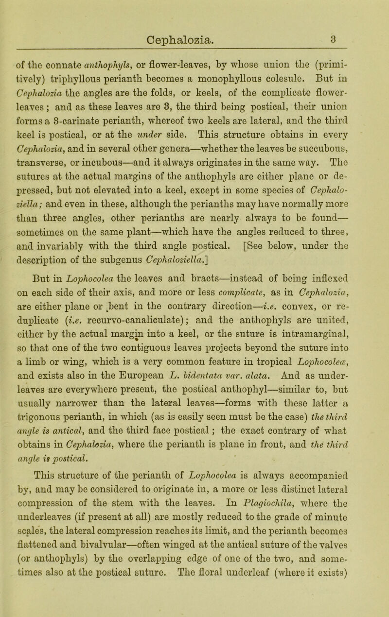 of the connate anthophyb, or flower-leaves, by whose union the (primi- tively) triphyllous perianth becomes a monophyllous colesule. But in Cephalozia the angles are the folds, or keels, of the complicate flower- leaves ; and as these leaves are 3, the third being postical, their union forms a 3-carinate perianth, whereof two keels are lateral, and the third keel is postical, or at the under side. This structure obtains in every Cephalozia^ and in several other genera—whether the leaves be succubous, tramsverse, or incubous—and it always originates in the same way. The sutures at the actual margins of the anthophyls are either plane or de- pressed, but not elevated into a keel, except in some species of Cephalo- ziella; and even in these, although the perianths may have normally more than three angles, other perianths are nearly always to be found— sometimes on the same plant—which have the angles reduced to three, and invariably with the third angle postical. [See below, under the description of the suhgenus Cephaloziella.'] But in Lophocolea the leaves and bracts—instead of being indexed on each side of their axis, and more or less complicate, as in Cephalozia, are either plane or .bent in the contrary direction—i.e. convex, or re- duiflicate {i.e. recurvo-canaliculate); and the anthophyls are united, either by the actual margin into a keel, or the suture is intramarginal, so that one of the two contiguous leaves projects beyond the suture into a limb or wing, which is a very common feature in tropical Lop>hocole(B, and exists also in the European L. hidentata var. alata. And as under- leaves are everywhere present, the postical anthophyl—similar to, but usually narrower than the lateral leaves—forms with these latter a trigonous perianth, in which (as is easily seen must be the case) the third angle is antical, and the third face postical; the exact contrary of what obtains in Cephalozia, where the perianth is plane in front, and the third angle is postical. This structure of the perianth of Lophocolea is always accompanied by, and may be considered to originate in, a more or less distinct lateral compression of the stem with the leaves. In Plagiochila, where the underleaves (if present at all) are mostly reduced to the grade of minute scale’s, the lateral compression reaches its limit, and the perianth becomes flattened and bivalvular—often winged at the antical suture of the valves (or anthophyls) by the overlapping edge of one of the two, and some- times also at the postical suture. The floral underleaf (where it exists)