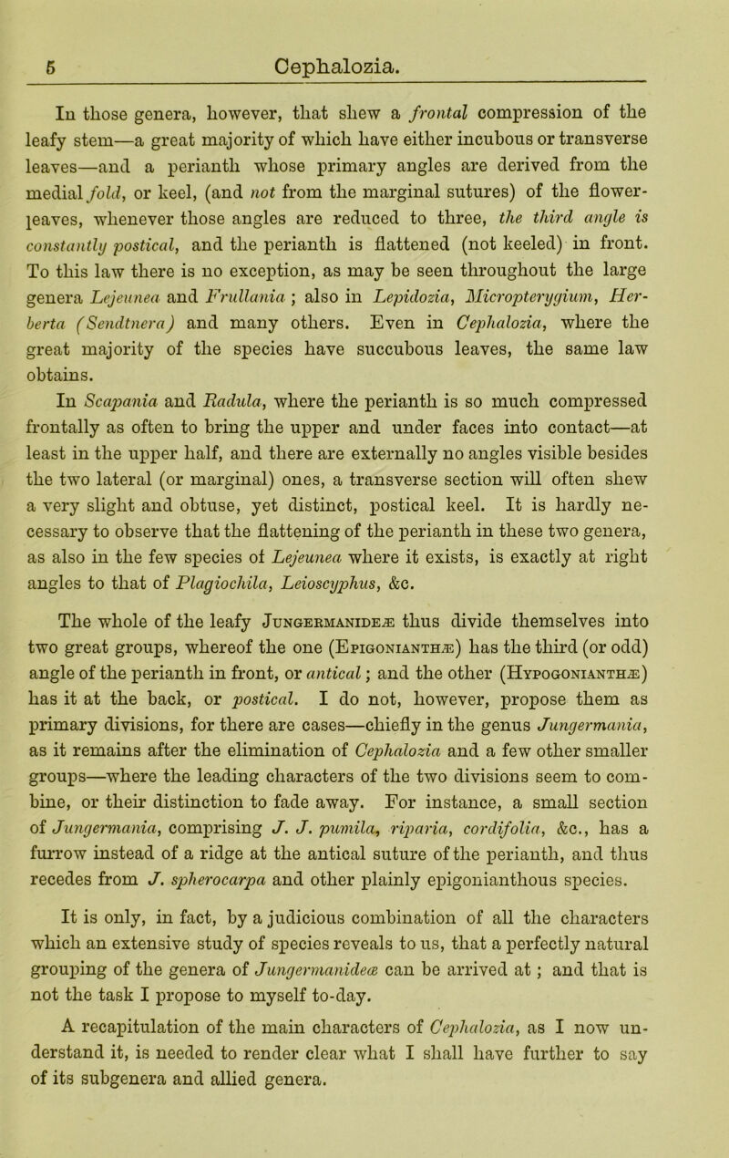 lu those genera, however, that shew a frontal compression of the leafy stem—a great majority of which have either incuboiis or transverse leaves—and a perianth whose primary angles are derived from the medial/oZd, or keel, (and not from the marginal sutures) of the flower- jeaves, whenever those angles are reduced to three, the thud angle is constantly postical, and the perianth is flattened (not keeled) in front. To this law there is no exception, as may be seen throughout the large genera Lejeunea and Frullania ; also in Lepidozia, Micropterygium, Her- herta (Sendtnera) and many others. Even in Cephalozia, where the great majority of the species have succubous leaves, the same law obtains. In Scap)ania and Radula, where the perianth is so much compressed frontally as often to bring the upper and under faces into contact—at least in the up^Der half, and there are externally no angles visible besides the two lateral (or marginal) ones, a transverse section wiU often shew a very slight and obtuse, yet distinct, postical keel. It is hardly ne- cessary to observe that the flattening of the perianth in these two genera, as also in the few species of Lejeunea where it exists, is exactly at right angles to that of Plagiochila, Leioscyphus, &c. The whole of the leafy Jungeemanide^ thus divide themselves into two great groups, whereof the one (EpiGONiANTHiE) has the third (or odd) angle of the perianth in front, or antical; and the other (HvpoGONiANTHJi:) has it at the back, or postical. I do not, however, propose them as primary divisions, for there are cases—chiefly in the genus Jungermania, as it remains after the elimination of Cephalozia and a few other smaller groups—where the leading characters of the two divisions seem to com- bine, or their distinction to fade away. For instance, a small section oi Jungermania, comprising J. J. pumila, riparia, cordifolia, &c., has a furrow instead of a ridge at the antical suture of the perianth, and thus recedes from J. spherocarpa and other plainly epigouianthous species. It is only, in fact, by a judicious combination of all the characters which an extensive study of species reveals to us, that a perfectly natural grouping of the genera of Jungermanidece can be arrived at; and that is not the task I propose to myself to-day. A recapitulation of the main characters of CejJialozia, as I now un- derstand it, is needed to render clear what I shall have further to say of its subgenera and allied genera.