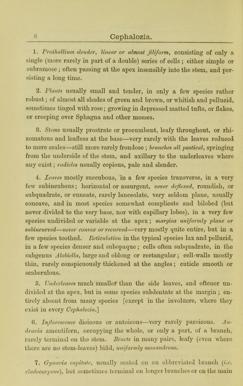 1. ProthaUium slender, linear or almost filiform, consisting of only a single (more rarely in part of a double) series of cells ; either simple or siibramose ; often passing at the apex insensibly into the stem, and per- sisting a long time. 2. Plants usually small and tender, in only a few species rather robust; of almost all shades of green and brown, or whitish and pellucid, sometimes tinged with rose; growing in depressed matted tufts, or flakes, or creeping over Sphagna and other mosses. 3. Stems usually x^rostrate or procumbent, leafy throughout, or rhi- zomatous and leafless at the base—very rarely with the leaves reduced to mere scales—still more rarely frondose ; branches all iwstical, sx)ringing from the underside of the stem, and axillary to the underleaves where any exist; radicles usually cox^ious, x>^le and slender. 4. Leaves mostly succubous, in a few species transverse, in a very few subincubous; horizontal or assurgent, never defiexed, roundish, or subquadrate, or cuneate, rarely lanceolate, very seldom x^lane, usually concave, and in most sx3ecies somewhat comx^licate and bilobed (but never divided to the very base, nor with cax)illary lobes), in a very few sx>ecies undivided or variable at the ax>ex; margins uniformly j^lane or subincurved—never convex or recurved—very mostly quite entne, but in a few sx)ecies toothed. Reticulation in the typical species lax and x^ellucid, in a few sx^ecies denser and subox^aque; cells often subquadrate, in the subgenus Alohiella, large and oblong or rectangular; cell-walls mostly thin, rarely conspicuously thickened at the angles; cuticle smooth or scaberulous. 5. Underleaves much smaller than the side leaves, and oftener un- divided at the ax^ex, but in some sx^ecies subdentate at the margin ; en- tirely absent from many sx^ecies [excexfl in the involucre, where they exist in every Ce2)halozia.] G. Injlorescence dioicous or autoicous—very rarely x^‘'ii'C)icous. An- dnccia aineiitiforu, occux^ying the whole, or only a part, of a branch, rarely terminal on the stem. Bracts in many pairs, leafy (even where there are no stem-leaves) bilid, uniformly mona)idrous. 7. Gynweia capitate, usually seated on an abbreviated branch [i.e. cladocarpous), but sometimes terminal on longer branches or on the main
