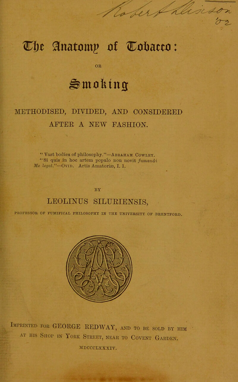 r> Clit ^natoinp of Cofcacco: OR molting METHODISED, DIVIDED, AND CONSIDERED AFTER A NEW FASHION. “ Vast bodies of philosophy.”—Abraham: Cowley. “Si quis in hoc artern populo non novit fumandi Me legat.”—Ovid. Artis Amatoriro, I. 1. BY LEOLINUS SILURIENSIS, PROFESSOR OF FUHIFICAL PHILOSOPHY IN THE UNIVERSITY OF BRENTFORD. Imprinted for GEORGE REDWAY, and to be sold by him at his Shop in York Street, near to Covent Garden. MDCCCLXXXIV.