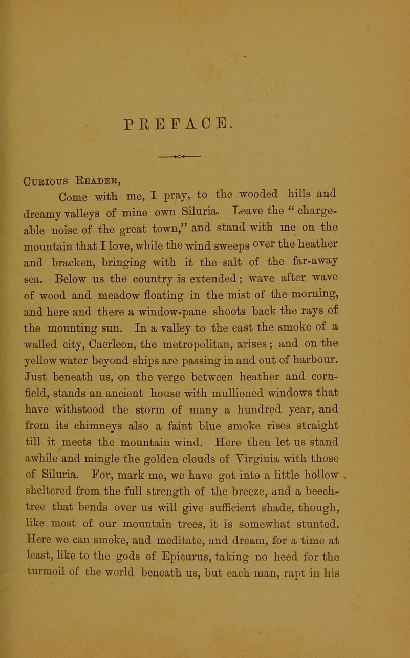 PREFACE. Curious Header, Come with me, I pray, to tlie wooded hills and dreamy valleys of mine own Siluria. Eeave the ‘ charge- able noise of the great town,” and stand with me on the mountain that I love, while the wind sweeps 0Ver the heather and bracken, bringing with it the salt of the far-away sea. Below us the country is extended; wave after wave of wood and meadow floating in the mist of the morning, and here and there a window-pane shoots back the rays of the mounting sun. In a valley to the east the smoke of a walled city, Caerleon, the metropolitan, arises; and on the yellow water beyond ships are passing in and out of harbour. Just beneath us, on the verge between heather and corn- field, stands an ancient house with mullioned windows that have withstood the storm of many a hundred year, and from its chimneys also a faint blue smoke rises straight till it meets the mountain wind. Here then let us stand awhile and mingle the golden clouds of Virginia with those of Siluria. For, mark me, we have got into a little hollow sheltered from the full strength of the breeze, and a beech- tree that bends over us will give sufficient shade, though, like most of our mountain trees, it is somewhat stunted. Here we can smoke, and meditate, and dream, for a time at least, like to the gods of Epicurus, taking no heed for the turmoil of the world beneath us, but each man, rapt in his