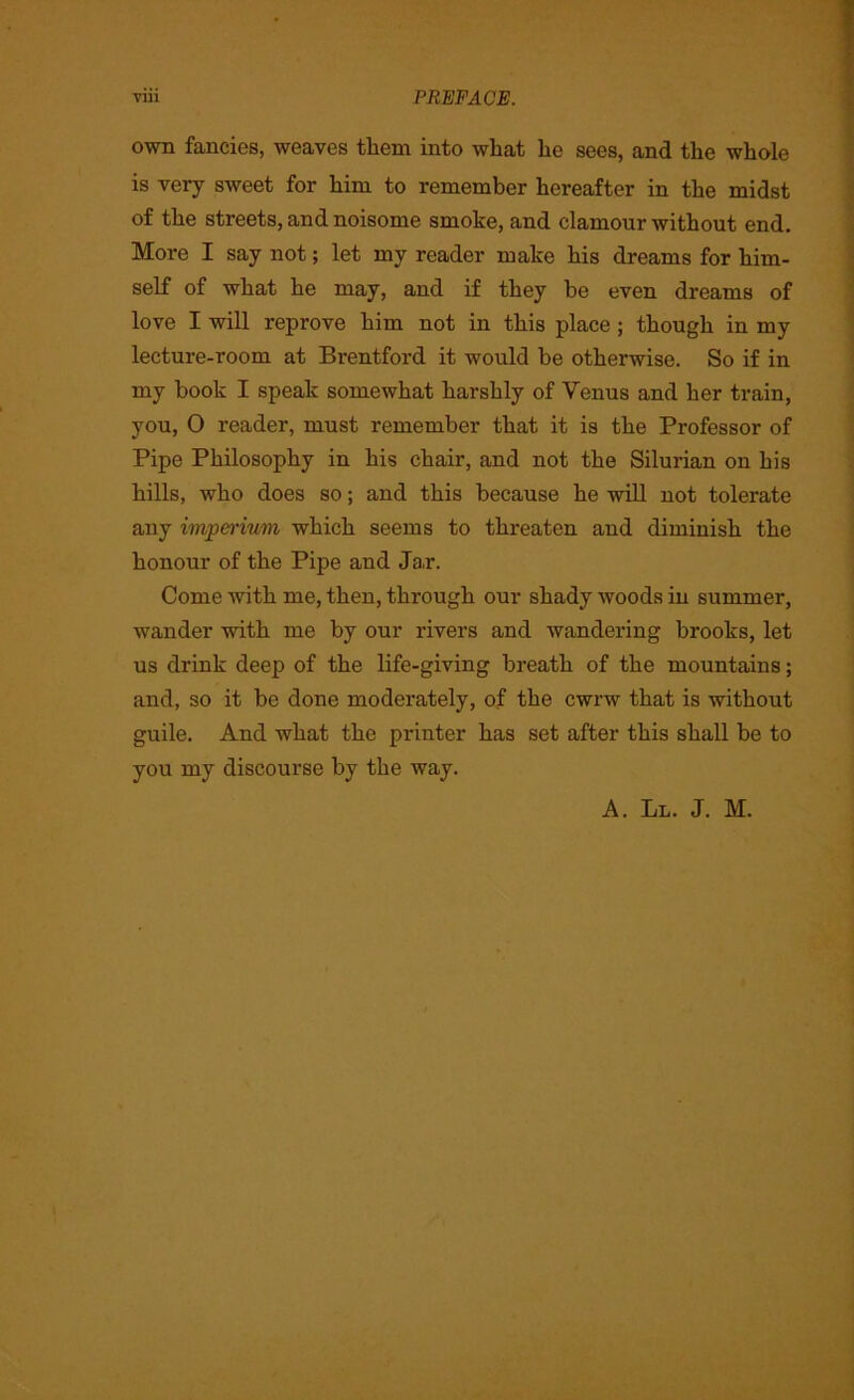 own fancies, weaves them into what lie sees, and the whole is very sweet for him to remember hereafter in the midst of the streets, and noisome smoke, and clamour without end. More I say not; let my reader make his dreams for him- self of what he may, and if they be even dreams of love I will reprove him not in this place ; though in my lecture-room at Brentford it would be otherwise. So if in my book I speak somewhat harshly of Venus and her train, you, 0 reader, must remember that it is the Professor of Pipe Philosophy in his chair, and not the Silurian on his hills, who does so; and this because he will not tolerate any imperivm which seems to threaten and diminish the honour of the Pipe and Ja,r. Come with me, then, through our shady woods in summer, wander with me by our rivers and wandering brooks, let us drink deep of the life-giving breath of the mountains; and, so it be done moderately, of the cwrw that is without guile. And what the printer has set after this shall be to you my discourse by the way. A. Ll. J. M.