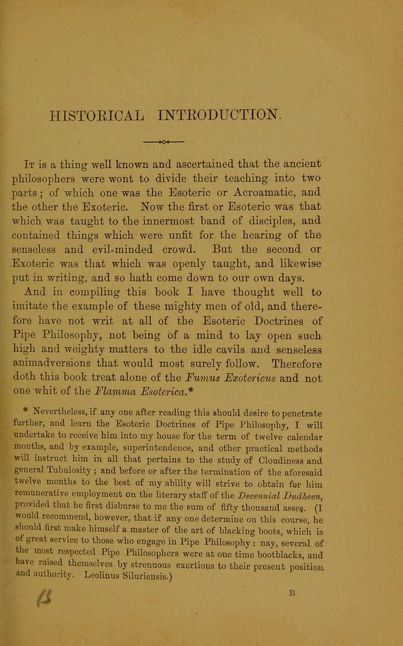 HISTORICAL INTRODUCTION. It is a thing well known and ascertained that the ancient philosophers were wont to divide their teaching into two parts; of which one was the Esoteric or Acroamatic, and the other the Exoteric. Now the first or Esoteric was that which was taught to the innermost band of disciples, and contained things which were unfit for the hearing of the senseless and evil-minded crowd. But the second or Exoteric was that which was openly taught, and likewise put in writing, and so hath come down to our own days. And in compiling this book I have thought well to imitate the example of these mighty men of old, and there- fore have not writ at all of the Esoteric Doctrines of Pipe Philosophy, not being of a mind to lay open such high and weighty matters to the idle cavils and senseless animadversions that would most surely follow. Therefore doth this book treat alone of the Fumus Exotericus and not one whit of the Flamma Esoterica* * Nevertheless, if any one after reading this should desire to penetrate further, and learn the Esoteric Doctrines of Pipe Philosophy, I will undertake to receive him into my house for the term of twelve calendar months, and by example, superintendence, and other practical methods will instruct him in all that pertains to the study of Cloudiness and general Tubulosity; and before or after the termination of the aforesaid twelve months to the best of my ability will strive to obtain for him remunerative employment on the literary staff of the Decennial Dudheen, provided that he first disburse to me the sum of fifty thousand asses. (I would recommend, however, that if any one determine on this course, he should first make himself a master of the art of blacking hoots, which is of great service to those who engage in Pipe Philosophy : nay, several of the most respected Pipe Philosophers were at one time bootblacks, and have raised themselves by strenuous exertions to their present position, and authority. Leolinus Siluriensis.) B