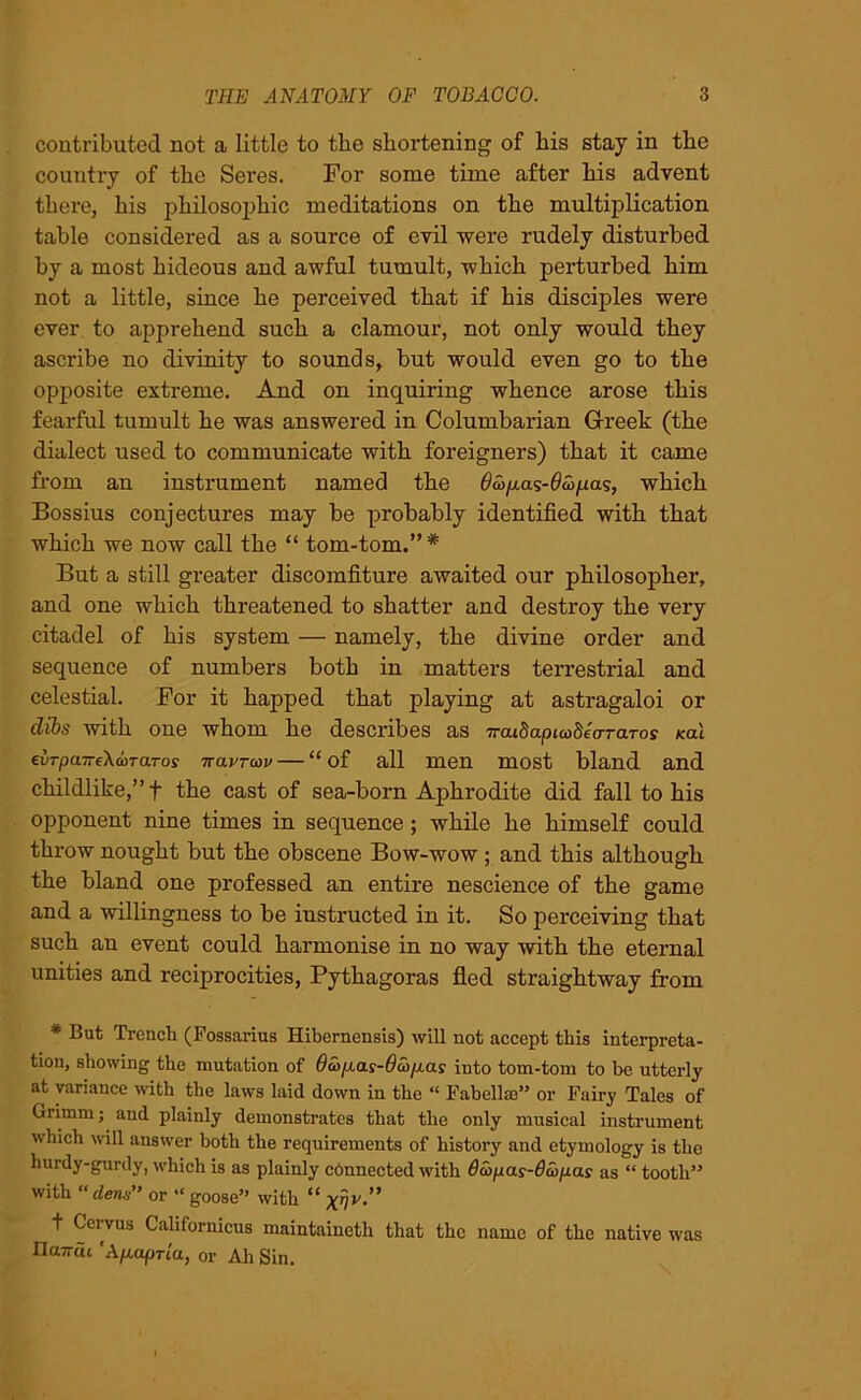 contributed not a little to the shortening of bis stay in tbe country of tbe Seres. For some time after bis advent there, bis philosophic meditations on tbe multiplication table considered as a source of evil were rudely disturbed by a most hideous and awful tumult, which perturbed him not a little, since he perceived that if his disciples were ever to apprehend such a clamour, not only would they ascribe no divinity to sounds, but would even go to the opposite extreme. And on inquiring whence arose this fearful tumult he was answered in Columbarian Greek (the dialect used to communicate with foreigners) that it came from an instrument named the $a>p.as-0ajpas, which Bossius conjectures may be probably identified with that which we now call the “ tom-tom.” # But a still greater discomfiture awaited our philosopher, and one which threatened to shatter and destroy the very citadel of his system — namely, the divine order and sequence of numbers both in matters terrestrial and celestial. For it happed that playing at astragaloi or dibs with one whom he describes as TrcudapicodecrTaTos ical cvTpa.Tre\d>TaTos navrav — “ of all men most bland and childlike,” f the cast of sea-born Aphrodite did fall to his opponent nine times in sequence; while he himself could throw nought but the obscene Bow-wow ; and this although the bland one professed an entire nescience of the game and a willingness to be instructed in it. So perceiving that such an event could harmonise in no way with the eternal unities and reciprocities, Pythagoras fled straightway from * But Trench (Possarius Hibernensis) will not accept this interpreta- tion, showing the mutation of 6d>p.as-6d>p.as into tom-tom to be utterly at variance with the laws laid down in the “ Pabelhe” or Fairy Tales of Grimm; and plainly demonstrates that the only musical instrument which will answer both the requirements of history and etymology is tho hurdy-gurdy, which is as plainly cbnnected with d&pas-dcopas as “ tooth” with “dens” or “ goose” with “ t Cervus Californicus maintained that the name of the native was IlaTrdt 'Ap.apria, or Ah Sin.