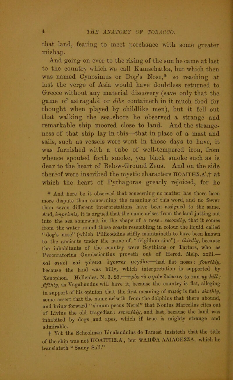 that land, fearing to meet perchance with some greater mishap. And going on ever to the rising of the sun he came at last to the country which we call Kamschatka, but which then was named Cynosimus or Dog’s Nose,* so reaching at last the verge of Asia would have doubtless returned to Greece without any material discovery (save only that the game of astragaloi or dibs containeth in it much food for thought when played by childlike men), but it fell out that walking the sea-shore he observed a strange and remarkable ship moored close to land. And the strange- ness of that ship lay in this—that in place of a mast and sails, such as vessels were wont in those days to have, it was furnished with a tube of well-tempered iron, from whence spouted forth smoke, yea black smoke such as is dear to the heart of Below-Ground Zeus. And on the side thereof were inscribed the mystic characters noAITH2.A',t at which the heart of Pythagoras greatly rejoiced, for he * And here bo it observed that concerning no matter has there been more dispute than concerning the meaning of this word, and no fewer than seven different interpretations have been assigned to the same. And, imprimis, it is argued that the name arises from the land jutting out into the sea somewhat in the shape of a nose: secondly, that it comes from the water round those coasts resembling in colour the liquid called “ dog’s nose” (which Pillicoddius stiffly maintaineth to have been known to the ancients under the name of “ frigidum sine”) : thirdly, because the inhabitants of the country were Scythians or Tartars, who as Procuratorius Omniscientius proveth out of Herod. Melp. xxiii.— mi aipo'i /cat yeveia vres fityaka—had flat noses: fourthly, because the land was hilly, which interpretation is supported by Xenophon. Hellenics. N. 3. 23.—rrpos to tnpop Slwkciv, to run up-hill: fifthly, as Vagabuudus will have it, because the country is flat, alleging in support of his opinion that the first meaning of aipog is flat: sixthly, some assert that the name ariseth from the dolphins that there abound, and bring forward “simurn pecus Nerei” that Nonius Marcellus cites out of Livius the old tragedian: seventhly, and last, because the land was inhabited by dogs and apes, which if true is mighty strange and admirable. f Yet the Schoolman Linalaudulus dc Tamcsi insistcth that the title of the ship was not IIOAITH2.A', but ¥An<i>A AAIAOE22A, which he translated “ Saucy Sail.”