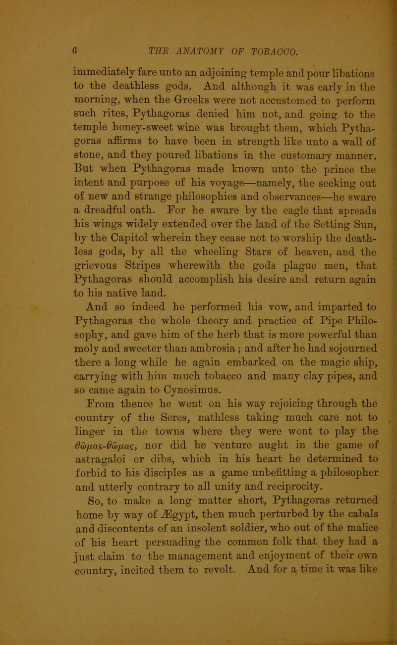 immediately fare unto an adjoining temple and pour libations to the deathless gods. And although it was early in the morning, when the Greeks were not accustomed to perform such rites, Pythagoras denied him not, and going to the temple honey-sweet wine was brought them, which Pytha- goras affirms to have been in strength like unto a wall of stone, and they poured libations in the customary manner. But when Pythagoras made known unto the prince the intent and purpose of his voyage—namely, the seeking out of new and strange philosophies and observances—he sware a dreadful oath. For he sware by the eagle that spreads his wings widely extended over the land of the Setting Sun, by the Capitol wherein they cease not to worship the death- less gods, by all the wheeling Stars of heaven, and the grievous Stripes wherewith the gods plague men, that Pythagoras should accomplish his desire and return again to his native land. And so indeed he performed his vow, and imparted to Pythagoras the whole theory and practice of Pipe Philo- sophy, and gave him of the herb that is more powerful than moly and sweeter than ambrosia; and after he had sojourned there a long while he again embarked on the magic ship, carrying with him much tobacco and many clay pipes, and so came again to Cynosimus. From thence he went on his way rejoicing through the country of the Seres, nathless taking much care not to , linger in the towns where they were wont to play the dw^as-^&j/iae, uor did he venture aught in the game of astragaloi or dibs, which in his heart he determined to forbid to his disciples as a game unbefitting a philosopher and utterly contrary to all unity and reciprocity. So, to make a long matter short, Pythagoras returned home by way of iEgypt, then much perturbed by the cabals and discontents of an insolent soldier, who out of the malice of his heart persuading the common folk that they had a just claim to the management and enjoyment of their own country, incited them to revolt. And for a time it was like