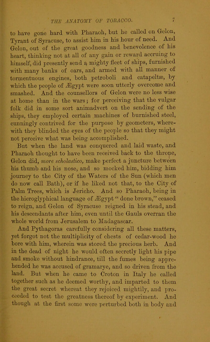 to have gone hard with Pharaoh, but he called on G-elon, Tyrant of Syracuse, to assist him in his hour of need. And Gelon, out of the great goodness and benevolence of his heart, thinking not at all of any gain or reward accruing to himself, did presently send a mighty fleet of ships, furnished with many banks of oars, and armed with all manner of tormentuous engines, both petroboli and catapeltse, by which the people of iEgypt were soon utterly overcome and smashed. And the counsellors of Gelon were no less wise at home than in the wars; for perceiving that the vulgar folk did in some sort animadvert on the sending of the ships, they employed certain machines of burnished steel, cunningly contrived for the purpose by geometers, where- with they blinded the eyes of the people so that they might not perceive what was being accomplished. But when the land was conquered and laid waste, and Pharaoh thought to have been received back to the throne, Gelon did, more scliolastico, make perfect a juncture between his thumb and his nose, and so mocked him, bidding him journey to the City of the Waters of the Sun (which men do now call Bath), or if he liked not that, to the City of Palm Trees, which is Jericho. And so Pharaoh, being in the hieroglyphical language of JEgypt “ done brown,” ceased to reign, and Gelon of Syracuse reigned in his stead, and his descendants after him, even until the Gauls overran the whole world from Jerusalem to Madagascar. And Pythagoras carefully considering all these matters, yet forgot not the multiplicity of chests of cedar-wood he bore with him, wherein was stored the precious herb. And in the dead of night he would often secretly light his pipe and smoke without hindrance, till the fumes being appre- hended he was accused of gram ary e, and so driven from the land. But when he came to Croton in Italy he called together such as he deemed worthy, and imparted to them the great secret whereat they rejoiced mightily, and pro- ceeded to test the greatness thereof by experiment. And though at the first some were perturbed both in body and