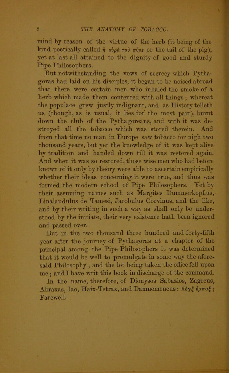 mind by reason of the virtue of the berb (it being of the kind poetically called fj oipa roO a-vos or the tail of the pig), yet at last all attained to the dignity of good and sturdy Pipe Philosophers. But notwithstanding the vows of secrecy which Pytha- goras had laid on his disciples, it began to be noised abroad that there were certain men who inhaled the smoke of a herb which made them contented with all things ; whereat the populace grew justly indignant, and as History telleth us (though, as is usual, it lies for the most part), burnt down the club of the Pythagoreans, and with it was de- stroyed all the tobacco which was stored therein. And from that time no man in Europe saw tobacco for nigh two thousand years, but yet the knowledge of it was kept alive by tradition and handed down till it was restored again. And when it was so restored, those wise men who had before known of it only by theory were able to ascertain empirically whether their ideas concerning it were true, and thus was formed the modern school of Pipe Philosophers. Yet by their assuming names such as Margites Dummerkopfius, Linalaudulus de Tamesi, Jacobulus Corvinus, and the like, and by their writing in such a way as shall only be under- stood by the initiate, their very existence hath been ignored and passed over. But in the two thousand three hundred and forty-fifth year after the journey of Pythagoras at a chapter of the principal among the Pipe Philosophers it was determined that it would be well to promulgate in some way the afore- said Philosophy ; and the lot being taken the office fell upon me ; and I have writ this book in discharge of the command. In the name, therefore, of Dionysos Sabazios, Zagreus, Abraxas, Iao, Haix-Tetrax, and Damnemeneus : K6y£ Spiral ; Farewell.