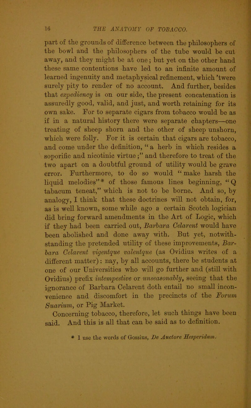 part of the grounds of difference between the philosophers of the bowl and the philosophers of the tube would be cut away, and they might be at one; but yet on the other hand these same contentions have led to an infinite amount of learned ingenuity and metaphysical refinement, which ’twere surely pity to render of no account. And further, besides that expediency is on our side, the present concatenation is assuredly good, valid, and just, and worth retaining for its own sake. For to separate cigars from tobacco would be as if in a natural history there were separate chapters—one treating of sheep shorn and the other of sheep unshorn, which were folly. For it is certain that cigars are tobacco, and come under the definition, “ a herb in which resides a soporific and nicotinic virtue and therefore to treat of the two apart on a doubtful ground of utility would be grave error. Furthermore, to do so would “ make harsh the liquid melodies”* of those famous lines beginning, “Q tabacum teneat,” which is not to be borne. And so, by analogy, I think that these doctrines will not obtain, for, as is well known, some while ago a certain Scotch logician did bring forward amendments in the Art of Logic, which if they had been carried out, Barbara Celarent would have been abolished and done away with. But yet, notwith- standing the pretended utility of these improvements, Bar- bara Celarent vigentque valentque (as Ovidius writes of a different matter): nay, by all accounts, there be students at one of our Universities who will go further and (still with Ovidius) prefix intempestive or unseasonably, seeing that the ignorance of Barbara Celarent doth entail no small incon- venience and discomfort in the precincts of the Forum Suarium, or Pig Market. Concerning tobacco, therefore, let such things have been said. And this is all that can be said as to definition. * 1 use the words of Gossius, Be Auctore llesperidiun.