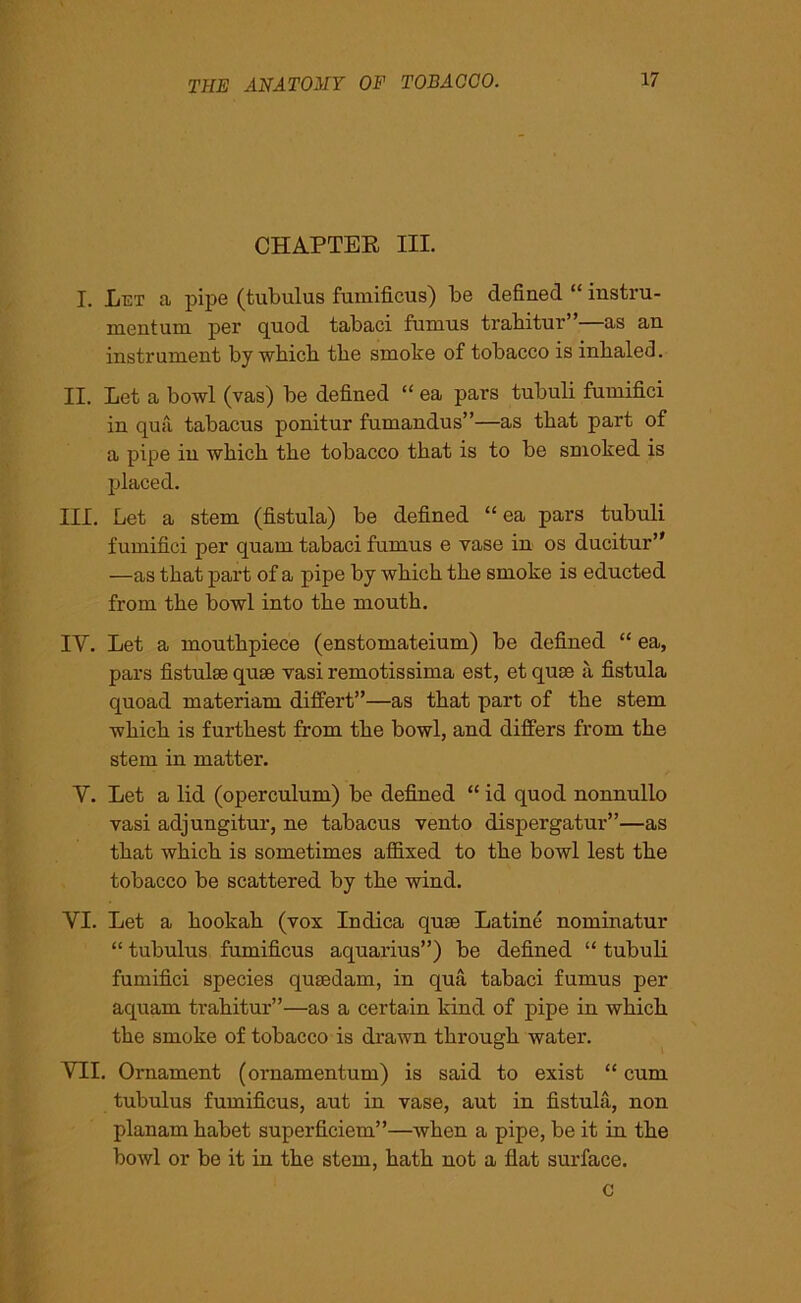 CHAPTER III. I. Let a pipe (tubulus fumificus) be defined “ instru- ment uni per quod tabaci funius trabitur as an instrument by wbicb tbe smoke of tobacco is inbaled. II. Let a bowl (vas) be defined “ ea pars tubuli fumifici in qua tabacus ponitur fumandus”—as tbat part of a pipe in wbicb tbe tobacco tbat is to be smoked is placed. HI. Let a stem (fistula) be defined “ ea pars tubuli fumifici per quarn tabaci fumus e vase in os ducitur” —as tbat part of a pipe by wbicb tbe smoke is educted from tbe bowl into tbe moutb. IV. Let a mouthpiece (enstomateium) be defined “ ea, pars fistulse quae vasiremotissima est, etquse a fistula quoad materiam difi'ert”—as tbat part of tbe stem wbicb is furthest from tbe bowl, and differs from tbe stem in matter. V. Let a lid (operculum) be defined “ id quod nonnullo vasi adjungitur, ne tabacus vento dispergatur”—as tbat wbicb is sometimes affixed to tbe bowl lest tbe tobacco be scattered by tbe wind. VI. Let a hookah (vox Inclica quae Latine nominatur “ tubulus fumificus aquarius”) be defined “ tubuli fumifici species qusedam, in qua tabaci fumus per aquam trabitur”—as a certain kind of pipe in wbicb tbe smoke of tobacco is drawn through water. VII. Ornament (ornamentum) is said to exist “ cum tubulus fumificus, aut in vase, aut in fistula, non planam babet superficiem”—when a pipe, be it in tbe bowl or be it in tbe stem, bath not a flat surface. c