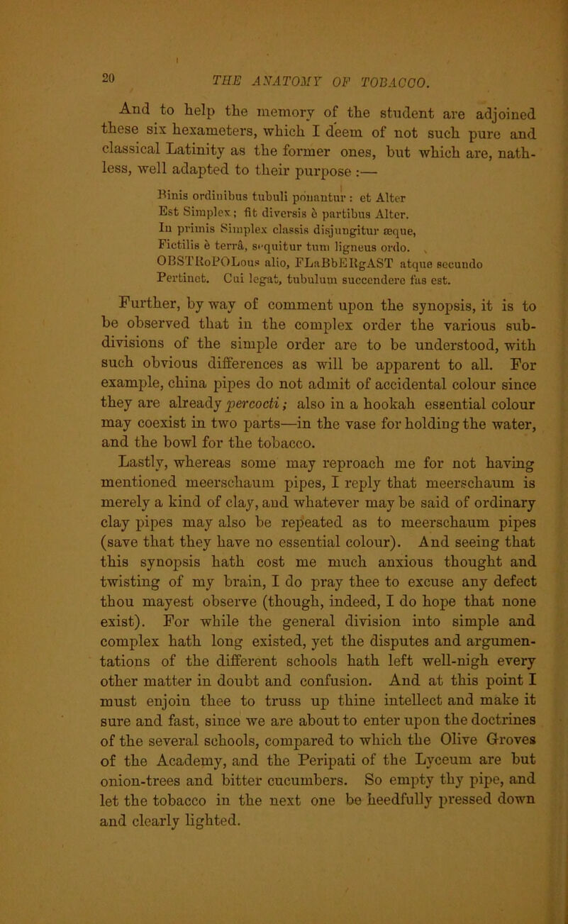 And to help the memory of the student are adjoined these six hexameters, which I deem of not such pure and classical Latinity as the former ones, but which are, nath- less, well adapted to their purpose :— Binis ordiuibus tubuli pbuantur : et Alter Est Simplex; fit diversis & partibus Alter. Iu privnis Simplex classis disjungitur seque, Fictilis e terra, si'quitur turn ligneus ordo. v 0BSTUoPOLous alio, FLnBbERgAST atque seeundo Perfcinet. Cui legat, tubulum succendere fas est. Further, by way of comment upon the synopsis, it is to be observed that in the complex order the various sub- divisions of the simple order are to be understood, with such obvious differences as will be apparent to all. For example, china pipes do not admit of accidental colour since they are already percocti; also in a hookah essential colour may coexist in two parts—in the vase for holding the water, and the bowl for the tobacco. Lastly, whereas some may reproach me for not having mentioned meerschaum pipes, I reply that meerschaum is merely a kind of clay, and whatever may be said of ordinary clay pipes may also be repeated as to meerschaum pipes (save that they have no essential colour). And seeing that this synopsis hath cost me much anxious thought and twisting of my brain, I do pray thee to excuse any defect thou rnayest observe (though, indeed, I do hope that none exist). For while the general division into simple and complex hath long existed, yet the disputes and argumen- tations of the different schools hath left well-nigh every other matter in doubt and confusion. And at this point I must enjoin thee to truss up thine intellect and make it sure and fast, since we are about to enter upon the doctrines of the several schools, compared to which the Olive Groves of the Academy, and the Peripati of the Lyceum are but onion-trees and bitter cucumbers. So empty thy pipe, and let the tobacco in the next one be heedfully pressed down and clearly lighted.