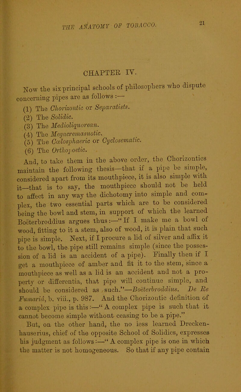 CHAPTEB IY. Now the six principal scliools of philosophers who dispute concerning pipes are as follows : (1) The Ohorizontic or Separatists. (2) The Solidic. (3) The Medioliquorean. (4) The Megacremasuotic. (5) The Coelosjphaeric or Gyclosematic. (6) The Ortliopoetic. And, to take them in the above order, the Chorizontics maintain the following thesis—that if a pipe he simple, considered apart from its mouthpiece, it is also simple with it—that is to say, the mouthpiece should not he held to affect in any way the dichotomy into simple and com- plex, the two essential parts which are to be considered being the bowl and stem, in support of which the learned Boeterbroddius argues thus“ If I make me a howl of wood, fitting to it a stem, also of wood, it is plain that such pipe is simple. Next, if I procure a lid of silver and affix it to the bowl, the pipe still remains simple (since the posses- sion of a lid is an accident of a pipe). Finally then if I get a mouthpiece of amber and fit it to the stem, since a mouthpiece as well as a lid is an accident and not a pro- perty or differentia, that pipe will continue simple, and should be considered as such.”—Boeterbroddius. De lie Fumarid, b. viii., p. 987. And the Ohorizontic definition of a complex pipe is this :—“ A complex pipe is such that it cannot become simple without ceasing to be a pipe.” But, on the other hand, the no less learned Drecken- hauserius, chief of the opposite School of Solidics, expresses his judgment as follows :—“ A complex pipe is one in which the matter is not homogeneous. So that if any pipe contain