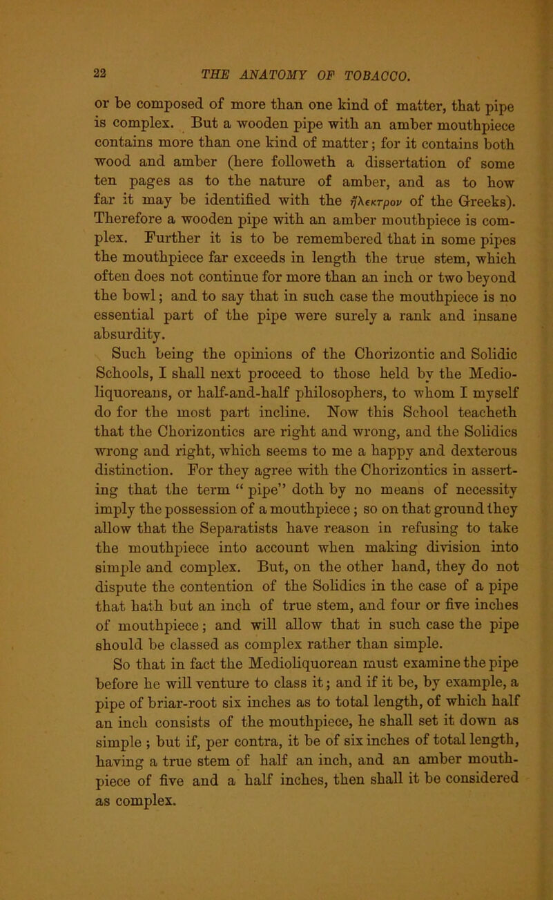 or be composed of more than one kind of matter, that pipe is complex. But a wooden pipe with an amber mouthpiece contains more than one kind of matter; for it contains both wood and amber (here followeth a dissertation of some ten pages as to the nature of amber, and as to how far it may be identified with the rjXtKrpov of the Greeks). Therefore a wooden pipe with an amber mouthpiece is com- plex. Further it is to be remembered that in some pipes the mouthpiece far exceeds in length the true stem, which often does not continue for more than an inch or two beyond the bowl; and to say that in such case the mouthpiece is no essential part of the pipe were surely a rank and insane absurdity. Such being the opinions of the Chorizontic and Solidic Schools, I shall next proceed to those held by the Medio- liquoreans, or half-and-half philosophers, to whom I myself do for the most part incline. Now this School teacheth that the Chorizontics are right and wrong, and the Solidics wrong and right, which seems to me a happy and dexterous distinction. For they agree with the Chorizontics in assert- ing that the term “ pipe” doth by no means of necessity imply the possession of a mouthpiece; so on that ground they allow that the Separatists have reason in refusing to take the mouthpiece into account when making division into simple and complex. But, on the other hand, they do not dispute the contention of the Solidics in the case of a pipe that hath but an inch of true stem, and four or five inches of mouthpiece; and will allow that in such case the pipe should be classed as complex rather than simple. So that in fact the Medioliquorean must examine the pipe before he will venture to class it; and if it be, by example, a pipe of briar-root six inches as to total length, of which half an inch consists of the mouthpiece, he shall set it down as simple •, but if, per contra, it be of six inches of total length, having a true stem of half an inch, and an amber mouth- piece of five and a half inches, then shall it be considered as complex.