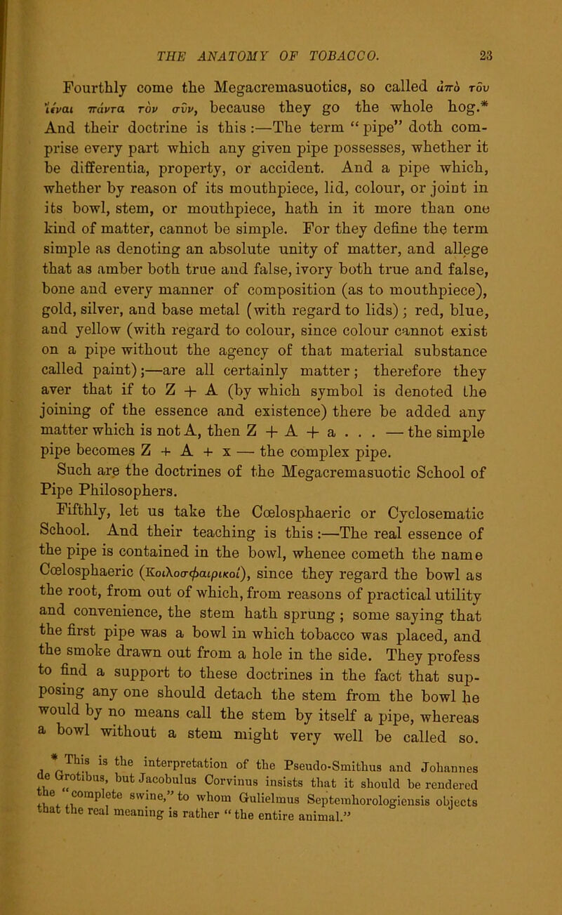 Fourthly come the Megacremasuotics, so called utto tov Uvat irdvra tov avv, because they go the whole hog.* And their doctrine is this:—The term “ pipe” doth com- prise every part which any given pipe possesses, whether it be differentia, property, or accident. And a pipe which, whether by reason of its mouthpiece, lid, colour, or joint in its bowl, stem, or mouthpiece, hath in it more than one kind of matter, cannot be simple. For they define the term simple as denoting an absolute unity of matter, and allege that as amber both true and false, ivory both true and false, bone and every manner of composition (as to mouthpiece), gold, silver, and base metal (with regard to lids) ; red, blue, and yellow (with regard to colour, since colour cannot exist on a pipe without the agency of that material substance called paint);—are all certainly matter; therefore they aver that if to Z + A (by which symbol is denoted the joining of the essence and existence) there be added any matter which is not A, then Z + A + a . . . — the simple pipe becomes Z + A + x — the complex pipe. Such are the doctrines of the Megacremasuotic School of Pipe Philosophers. Fifthly, let us take the Coelosphaeric or Cyclosematic School. And their teaching is this :—The real essence of the pipe is contained in the bowl, whence cometh the name Ccelosphaeric (KotXoo-^atpucot), since they regard the bowl as the root, from out of which, from reasons of practical utility and convenience, the stem hath sprung ; some saying that the first pipe was a bowl in which tobacco was placed, and the smoke drawn out from a hole in the side. They profess to find a support to these doctrines in the fact that sup- posing any one should detach the stem from the bowl he would by no means call the stem by itself a pipe, whereas a bowl without a stem might very well be called so. * This is the interpretation of the Pseudo-Smithus and Johannes e (jrotibns, but Jacobulus Corvinus insists that it should be rendered +w .COmP s'v*ne’ whom Gulielmus Septemhorologiensis objects that the real meaning is rather “ the entire animal.”