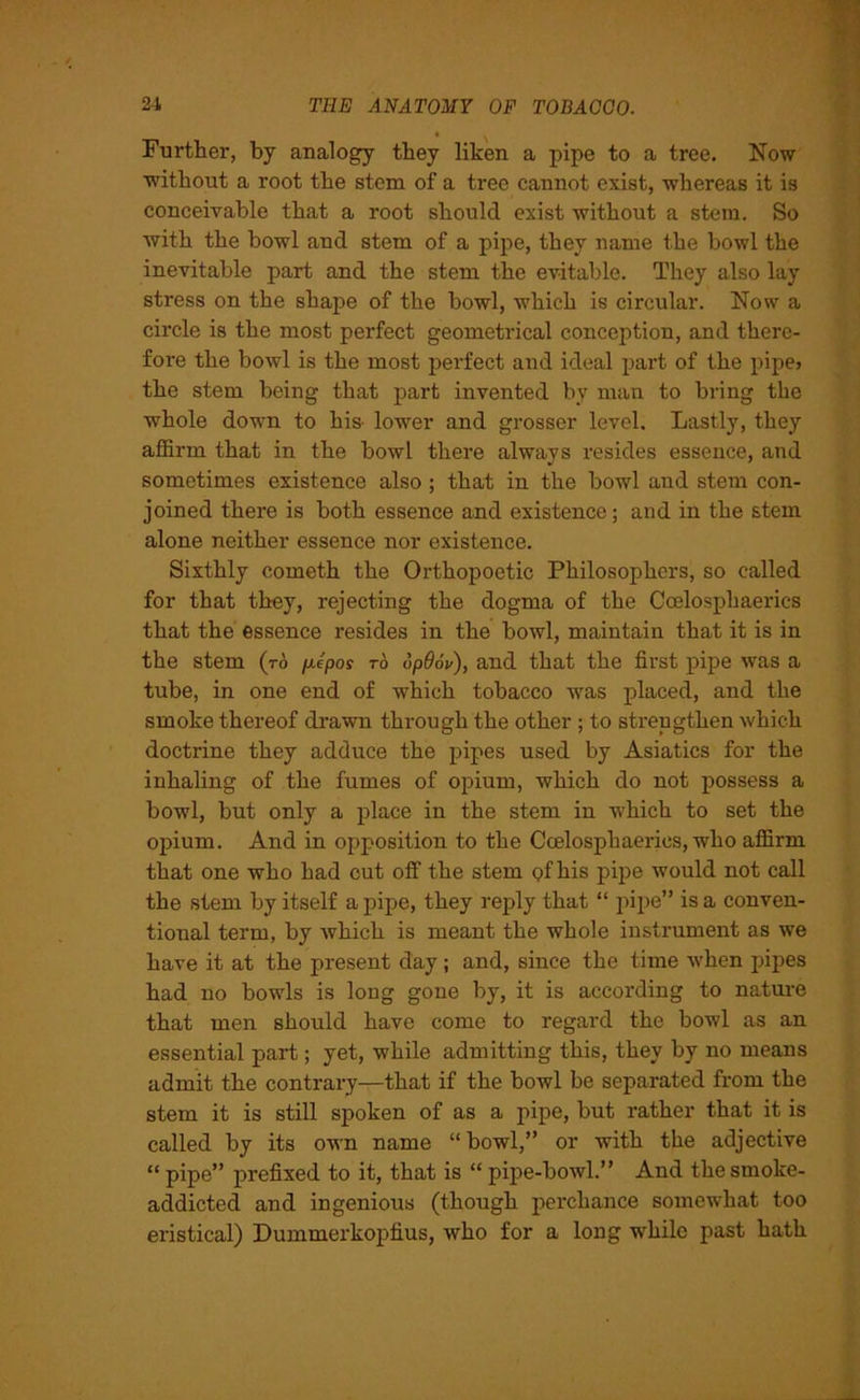 Further, by analogy they liken a pipe to a tree. Now without a root the stem of a tree cannot exist, whereas it is conceivable that a root should exist without a stem. So with the bowl and stem of a pipe, they name the bowl the inevitable part and the stem the evitable. They also lay stress on the shape of the bowl, which is circular. Now a circle is the most perfect geometrical conception, and there- fore the bowl is the most perfect and ideal part of the pipe* the stem being that part invented by man to bring the whole down to his- lower and grosser level. Lastly, they affirm that in the bowl there always resides essence, and sometimes existence also ; that in the bowl and stem con- joined there is both essence and existence; and in the stem alone neither essence nor existence. Sixthly cometh the Orthopoetic Philosophers, so called for that they, rejecting the dogma of the Coelosphaerics that the essence resides in the bowl, maintain that it is in the stem (to pJpos to opdov), and that the first pipe was a tube, in one end of -which tobacco wras placed, and the smoke thereof drawn through the other ; to strengthen which doctrine they adduce the pipes used by Asiatics for the inhaling of the fumes of opium, which do not possess a bowl, but only a place in the stem in which to set the opium. And in opposition to the Coelosphaerics, who affirm that one who had cut off the stem Qfhis pipe would not call the stem by itself a pipe, they reply that “ pipe” is a conven- tional term, by which is meant the whole instrument as we have it at the present day; and, since the time when pipes had no bowls is long gone by, it is according to nature that men should have come to regard the bowl as an essential part; yet, while admitting this, they by no means admit the contrary—that if the bowl be separated from the stem it is still spoken of as a pipe, but rather that it is called by its own name “bowl,” or with the adjective “ pipe” prefixed to it, that is “ pipe-bowl.” And the smoke- addicted and ingenious (though perchance somewhat too eristical) Dummerkopfius, who for a long while past hath