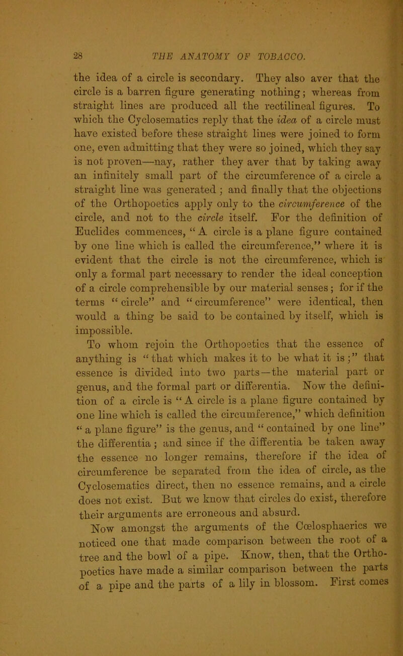 the idea of a circle is secondary. They also aver that the circle is a barren figure generating nothing; -whereas from straight lines are produced all the rectilineal figures. To which the Cyclosematics reply that the idea of a circle must have existed before these straight lines were joined to form one, even admitting that they were so joined, which they say is not proven—nay, rather they aver that by taking away an infinitely small part of the circumference of a circle a straight line was generated ; and finally that the objections of the Orthopoetics apply only to the circumference of the cii'cle, and not to the circle itself. For the definition of Euclides commences, “ A circle is a plane figure contained by one line which is called the circumference,” where it is evident that the circle is not the circumference, which is only a formal part necessary to render the ideal conception of a circle comprehensible by our material senses; for if the terms “ circle” and “ circumference” were identical, then would a thing be said to be contained by itself, which is impossible. To whom rejoin the Orthopoetics that the essence of anything is “that which makes it to be what it is;” that essence is divided into two parts—the material part or genus, and the formal part or differentia. Now the defini- tion of a circle is “ A circle is a plane figure contained by one line which is called the circumference,” which definition “ a plane figure” is the genus, and “ contained by one line” the differentia; and since if the differentia be taken away the essence no longer remains, therefore if the idea of circumference be separated from the idea of circle, as the Cyclosematics direct, then no essence remains, and a circle does not exist. But we know that circles do exist, therefore their arguments are erroneous and absurd. Now amongst the arguments of the Ccelosphaerics we noticed one that made comparison between the root of a tree and the bowl of a pipe. Know, then, that the Ortho- poetics have made a similar comparison between the parts of a pipe and the parts of a lily in blossom. First comes