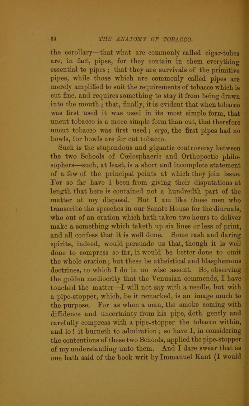 the corollary—that what are commonly called cigar-tubes are, in fact, pipes, for they contain in them everything essential to pipes ; that they are survivals of the primitive pipes, while those which are commonly called pipes are merely amplified to suit the requirements of tobacco which is cut fine, and requires something to stay it from being drawn into the mouth ; that, finally, it is evident that when tobacco was first used it was used in its most simple form, that uncut tobacco is a more simple form than cut, that therefore uncut tobacco was first used; ergo, the first pipes had no bowls, for bowls are for cut tobacco. Such is the stupendous and gigantic controversy between the two Schools of Coelosphaeric and Orthopoetic philo- sophei’s—such, at least, is a short and incomplete statement of a few of the principal points at which they join issue. For so far have I been from giving their disputations at length that here is contained not a hundredth part of the matter at my disposal. But I am like those men who transcribe the speeches in our Senate House for the diurnals, who out of an oration which hath taken two hours to deliver make a something which taketh up six lines or less of print, and all confess that it is well done. Some rash and daring spirits, indeed, would persuade us that, though it is well done to compress so far, it would be better done to omit the whole oration; but these be atheistical and blasphemous doctrines, to which I do in no wise assent. So, observing the golden mediocrity that the Venusian commends, I have touched the matter—I will not say with a needle, but with a pipe-stopper, which, be it remarked, is an image much to the purpose. For as when a man, the smoke coming with diffidence and uncertainty from his pipe, doth gently and carefully compress with a pipe-stopper the tobacco within, and lo ! it burnetk to admiration; so have I, in considering the contentions of these two Schools, applied the pipe-stopper of my understanding unto them. And I dare swear that as one hath said of the book writ by Immanuel Kant (I would