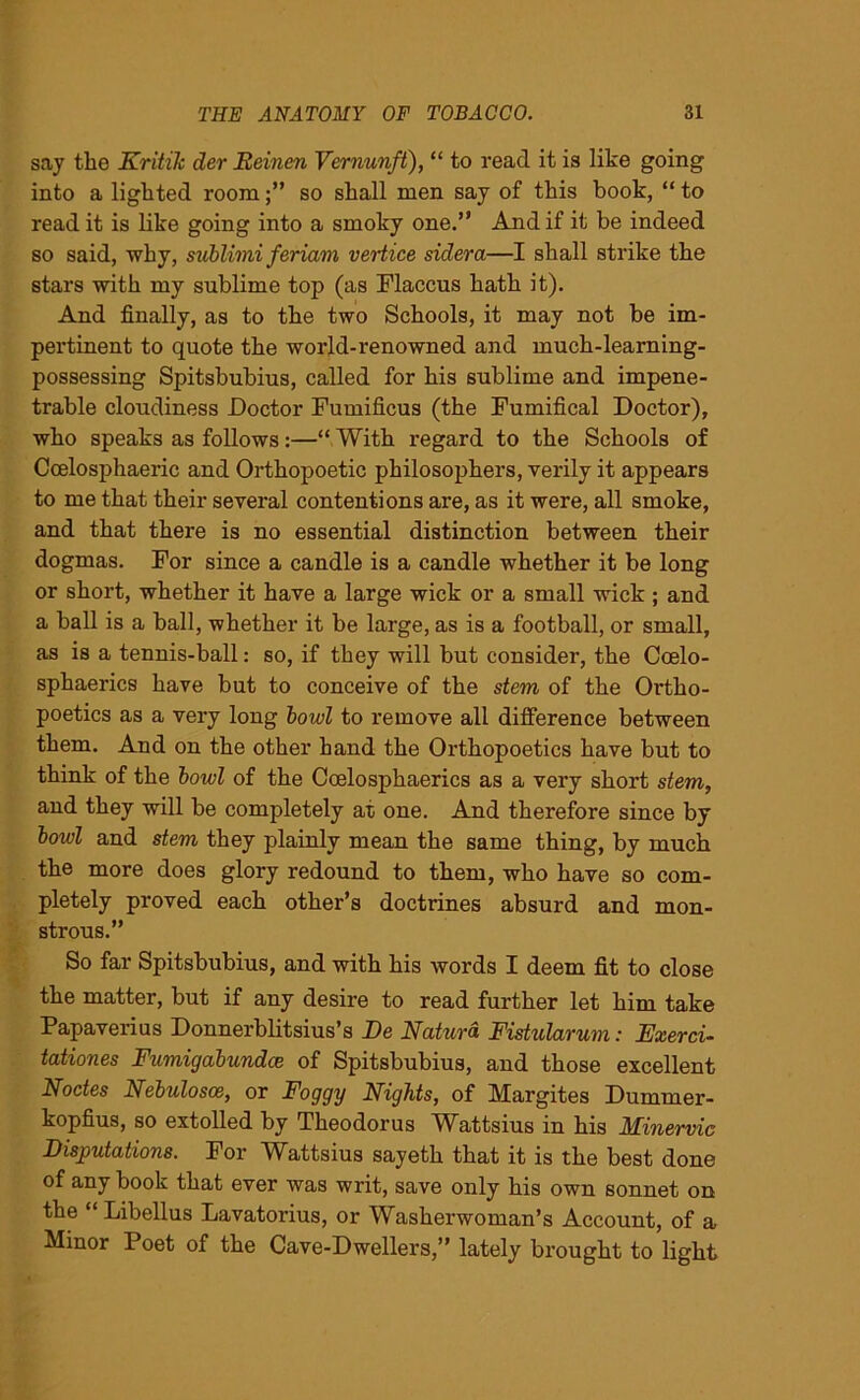 say the Kritik der Eeinen Vernunft), “ to read it is like going into a lighted roomso shall men say of this book, “ to read it is like going into a smoky one.” And if it be indeed so said, why, sublimi feriam vertice sidera—I shall strike the stars with my sublime top (as Flaccus hath it). And finally, as to the two Schools, it may not be im- pertinent to quote the world-renowned and much-learning- possessing Spitsbubius, called for his sublime and impene- trable cloudiness Doctor Fumificus (the Fumifical Doctor), who speaks as follows :—“ With regard to the Schools of Ccelosphaeric and Orthopoetic philosophers, verily it appears to me that their several contentions are, as it were, all smoke, and that there is no essential distinction between their dogmas. For since a candle is a candle whether it be long or short, whether it have a large wick or a small wick ; and a ball is a ball, whether it be large, as is a football, or small, as is a tennis-ball: so, if they will but consider, the Coelo- sphaerics have but to conceive of the stem of the Ortho- poetics as a very long bowl to remove all difference between them. And on the other hand the Orthopoetics have but to think of the bowl of the Coelosphaerics as a very short stem, and they will be completely at one. And therefore since by bowl and stem they plainly mean the same thing, by much the more does glory redound to them, who have so com- pletely proved each other’s doctrines absurd and mon- strous.” So far Spitsbubius, and with his words I deem fit to close the matter, but if any desire to read further let him take Papaverius Donnerblitsius’s De Naturd Fistularum: Exerci- tationes Fumigabundce of Spitsbubius, and those excellent Nodes Nebulosce, or Foggy Nights, of Margites Dummer- kopfius, so extolled by Theodorus Wattsius in his Minervic Disputations. For Wattsius sayeth that it is the best done of any book that ever was writ, save only his own sonnet on the “Libellus Lavatorius, or Washerwoman’s Account, of a Minor Poet of the Cave-Dwellers,” lately brought to light