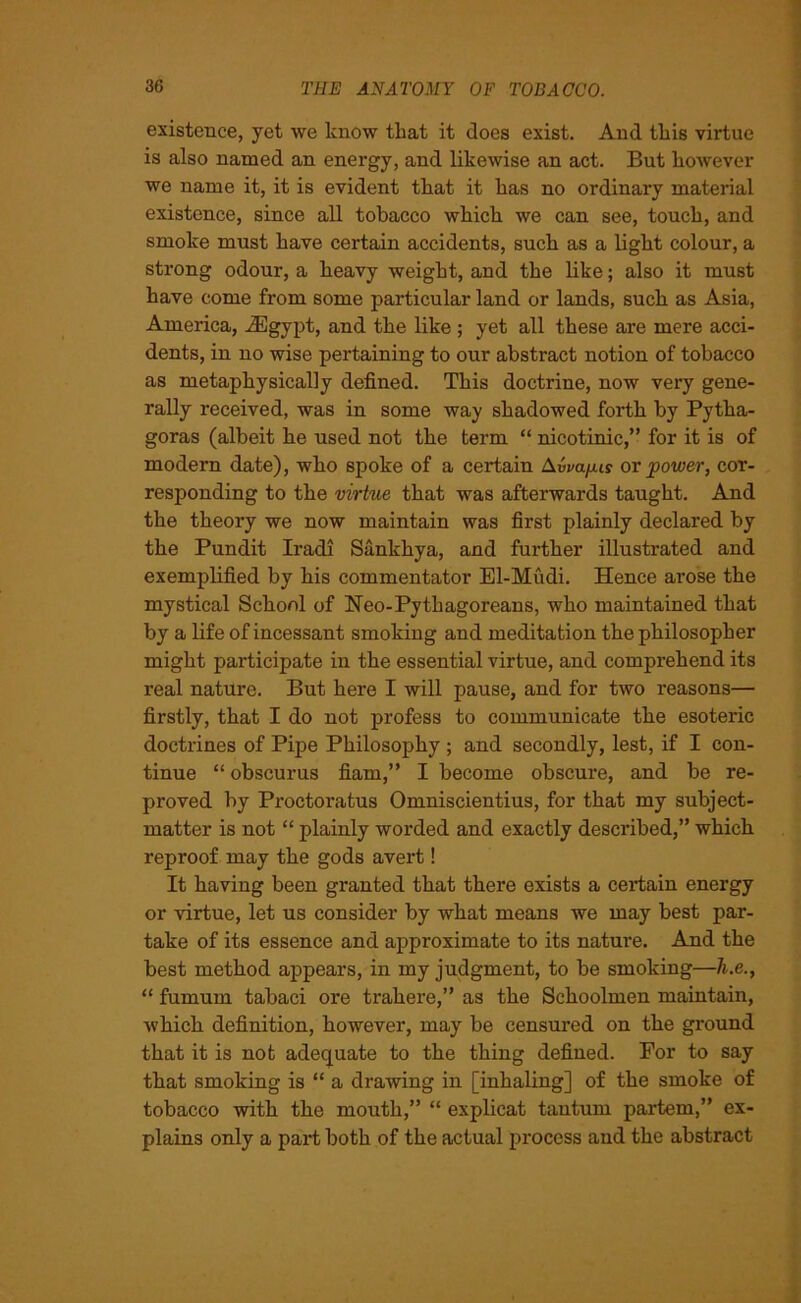 existence, yet we know that it does exist. And tliis virtue is also named an energy, and likewise an act. But however we name it, it is evident that it has no ordinary material existence, since all tobacco which we can see, touch, and smoke must have certain accidents, such as a light colour, a strong odour, a heavy weight, and the like; also it must have come from some particular land or lands, such as Asia, America, iEgypt, and the like ; yet all these are mere acci- dents, in no wise pertaining to our abstract notion of tobacco as metaphysically defined. This doctrine, now very gene- rally received, was in some way shadowed forth by Pytha- goras (albeit he used not the term “ nicotinic,” for it is of modern date), who spoke of a certain Awa/xir or power, cor- responding to the virtue that was afterwards taught. And the theory we now maintain was first plainly declared by the Pundit Iradi Sankhya, and further illustrated and exemplified by his commentator El-Mudi. Hence arose the mystical School of Neo-Pythagoreans, who maintained that by a life of incessant smoking and meditation the philosopher might participate in the essential virtue, and comprehend its real nature. But here I will pause, and for two reasons— firstly, that I do not profess to communicate the esoteric doctrines of Pipe Philosophy ; and secondly, lest, if I con- tinue “ obscurus fiarn,” I become obscure, and be re- proved by Proctoratus Omniscientius, for that my subject- matter is not “ plainly worded and exactly described,” which reproof may the gods avert! It having been granted that there exists a certain energy or virtue, let us consider by what means we may best par- take of its essence and approximate to its nature. And the best method appears, in my judgment, to be smoking—h.e., “ fumum tabaci ore trakere,” as the Schoolmen maintain, which definition, however, may be censured on the ground that it is not adequate to the thing defined. For to say that smoking is “ a drawing in [inhaling] of the smoke of tobacco with the mouth,” “ explicat tautum partem,” ex- plains only a part both of the actual process and the abstract