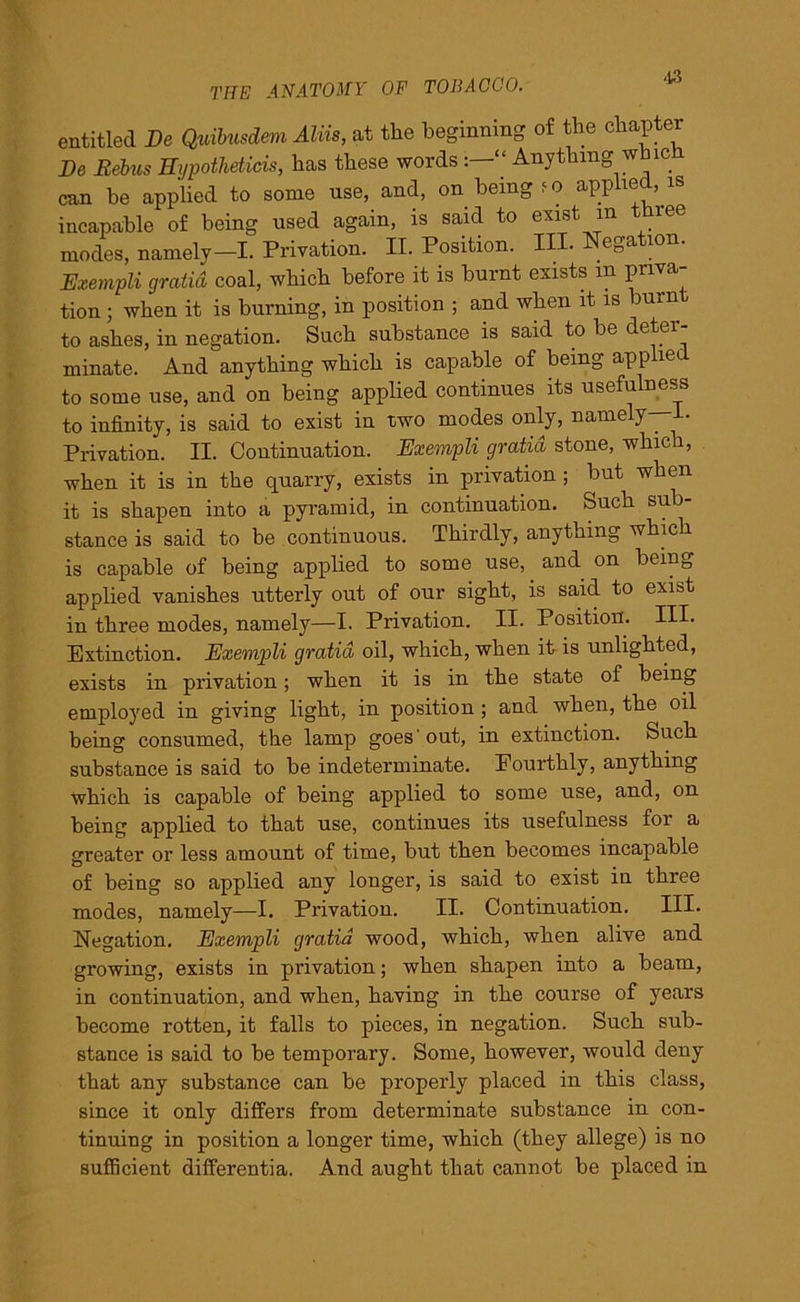 entitled Be Quibusdem AUis, at the beginning of the chapter Be Rebus Hypothetic^ has these words “ Anything whic can be applied to some use, and, on being ?o applied, is incapable of being used again, is said to exist m t ree modes, namely—I. Privation. II. Position. IH. Negation. Exempli gratid coal, which before it is burnt exists m priva- tion ; when it is burning, in position ; and when it is burn to ashes, in negation. Such substance is said to be deter- minate. And anything which is capable of being applied to some use, and on being applied continues its usefulness to infinity, is said to exist in two modes only, name y • Privation. II. Continuation. Exempli gratid stone, which, when it is in the quarry, exists in privation ; but when it is shapen into a pyramid, in continuation. Such sub- stance is said to be continuous. Thirdly, anything which is capable of being applied to some use, and on being applied vanishes utterly out of our sight, is said to exist in three modes, namely—I. Privation. II. Position. Ill- Extinction. Exempli gratid oil, which, when it is unlighted, exists in privation; when it is in the state of being employed in giving light, in position ; and when, the oil being consumed, the lamp goes'out, in extinction. Such substance is said to be indeterminate. Fourthly, anything which is capable of being applied to some use, and, on being applied to that use, continues its usefulness for a greater or less amount of time, but then becomes incapable of being so applied any longer, is said to exist in three modes, namely—I. Privation. II. Continuation. III. Negation. Exempli gratid wood, which, when alive and growing, exists in privation; when shapen into a beam, in continuation, and when, having in the course of years become rotten, it falls to pieces, in negation. Such sub- stance is said to be temporary. Some, however, would deny that any substance can be properly placed in this class, since it only differs from determinate substance in con- tinuing in position a longer time, which (they allege) is no sufficient differentia. And aught that cannot be placed in