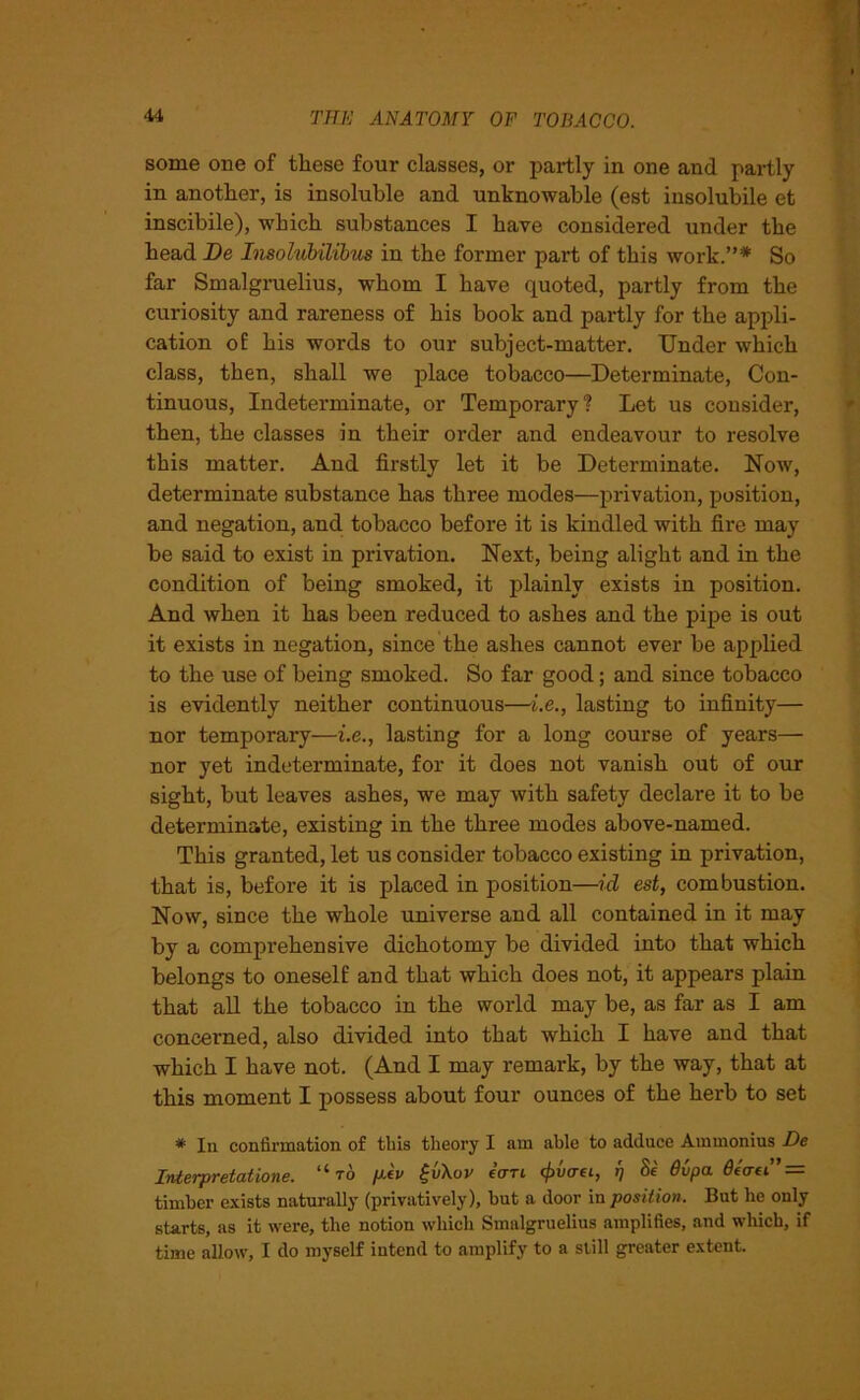 some one of these four classes, or partly in one and partly in another, is insoluble and unknowable (est insolubile et inscibile), which substances I have considered under the head Be Insolubilibus in the former part of this work.”* So far Smalgruelius, whom I have quoted, partly from the curiosity and rareness of his book and partly for the appli- cation of his words to our subject-matter. Under which class, then, shall we place tobacco—Determinate, Con- tinuous, Indeterminate, or Temporary? Let us consider, then, the classes in their order and endeavour to resolve this matter. Aud firstly let it be Determinate. Now, determinate substance has three modes—privation, position, and negation, and tobacco before it is kindled with fire may be said to exist in privation. Next, being alight and in the condition of being smoked, it plainly exists in position. And when it has been reduced to ashes and the pipe is out it exists in negation, since the ashes cannot ever be applied to the use of being smoked. So far good; and since tobacco is evidently neither continuous—i.e., lasting to infinity— nor temporary—i.e., lasting for a long course of years— nor yet indeterminate, for it does not vanish out of our sight, but leaves ashes, we may with safety declare it to be determinate, existing in the three modes above-named. This granted, let us consider tobacco existing in privation, that is, before it is placed in position—id est, combustion. Now, since the whole universe and all contained in it may by a comprehensive dichotomy be divided into that which belongs to oneself and that which does not, it appears plain that all the tobacco in the world may be, as far as I am concerned, also divided into that which I have and that which I have not. (And I may remark, by the way, that at this moment I possess about four ounces of the herb to set * In confirmation of this theory I am able to adduce Ammonius De Interpretations. “to piv £v\ov eWt <£v<m, 17 Se Ovpa 6eaei” = timber exists naturally (privatively), but a door in position. But he only starts, as it were, the notion which Smalgruelius amplifies, and which, if time allow, I do myself intend to amplify to a still greater extent.