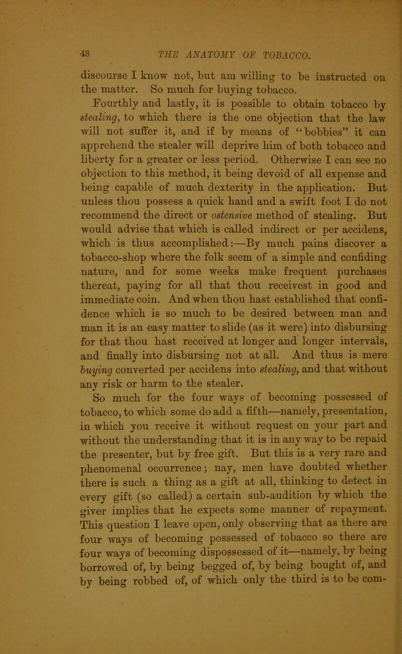 discourse I know not, but am willing to be instructed on tbe matter. So much for buying tobacco. Fourthly and lastly, it is possible to obtain tobacco by stealing, to which there is the one objection that the law will not suffer it, and if by means of “bobbies” it can apprehend the stealer will deprive him of both tobacco and liberty for a greater or less period. Otherwise I can see no objection to this method, it being devoid of all expense and being capable of much dexterity in the application. But unless thou possess a quick hand and a swift foot I do not recommend the direct or ostensive method of stealing. But would advise that which is called indirect or per accidens, which is thus accomplished:—By much pains discover a tobacco-shop where the folk seem of a simple and confiding nature, and for some weeks make frequent purchases thereat, paying for all that thou receivest in good and immediate coin. And when thou hast established that confi- dence which is so much to be desired between man and man it is an easy matter to slide (as it were) into disbursing for that thou hast received at longer and longer intervals, and finally into disbursing not at all. And thus is mere buying converted per accidens into stealing, and that without any risk or harm to the stealer. So much for the four ways of becoming possessed of tobacco, to which some do add a fifth—namely, presentation, in which you receive it without request on your part and without the understanding that it is in any way to be repaid the presenter, but by free gift. But this is a very rare and phenomenal occurrence; nay, men have doubted whether there is such a thing as a gift at all, thinking to detect in every gift (so called) a certain sub-audition by which the giver implies that he expects some manner of repayment. This question I leave open, only observing that as there are four ways of becoming possessed of tobacco so there are four ways of becoming dispossessed of it—namely, by being borrowed of, by being begged of, by being bought of, and by being robbed of, of which only the third is to bo com-