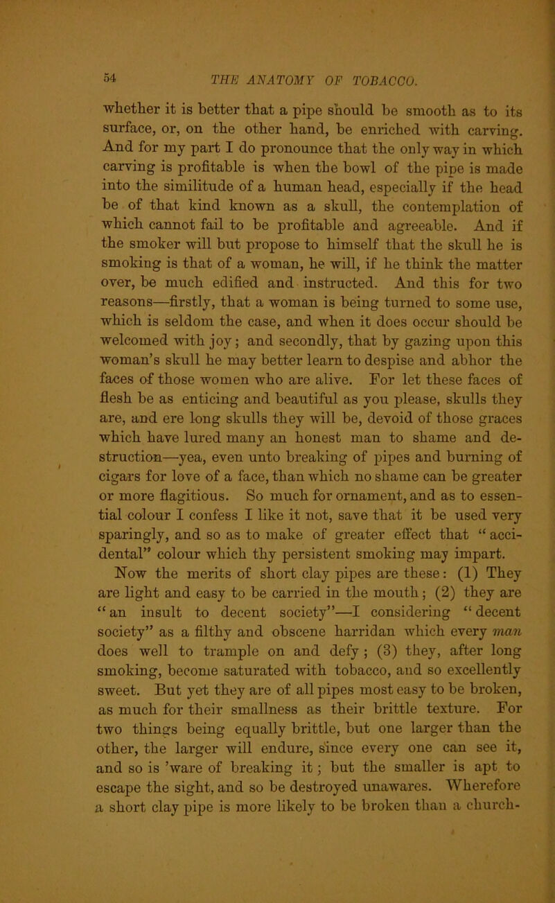 whether it is better that a pipe should be smooth as to its surface, or, on the other hand, be enriched with carving. And for my part I do pronounce that the only way in which carving is profitable is when the bowl of the pipe is made into the similitude of a human head, especially if the head be of that kind known as a skull, the contemplation of which cannot fail to be profitable and agreeable. And if the smoker will but propose to himself that the skull he is smoking is that of a woman, he will, if he think the matter over, be much edified and instructed. And this for two reasons—firstly, that a woman is being turned to some use, which is seldom the case, and when it does occur should be welcomed with joy; and secondly, that by gazing upon this woman’s skull he may better learn to despise and abhor the faces of those women who are alive. For let these faces of flesh be as enticing and beautiful as you please, skulls they are, and ere lung skulls they will be, devoid of those graces which have lured many an honest man to shame and de- struction—yea, even unto breaking of pipes and burning of cigars for love of a face, than which no shame can be greater or more flagitious. So much for ornament, and as to essen- tial colour I confess I like it not, save that it be used very sparingly, and so as to make of greater effect that “ acci- dental” colour which thy persistent smoking may impart. Now the merits of short clay pipes are these: (1) They are light and easy to be carried in the mouth; (2) they are “ an insult to decent society”—I considering “ decent society” as a filthy and obscene harridan which every man does well to trample on and defy ; (3) they, after long smoking, become saturated with tobacco, and so excellently sweet. But yet they are of all pipes most easy to be broken, as much for their smallness as their brittle texture. For two things being equally brittle, but one larger than the other, the larger will endure, since every one can see it, and so is ’ware of breaking it; but the smaller is apt to escape the sight, and so be destroyed unawares. Wherefore a short clay pipe is more likely to be broken than a church-