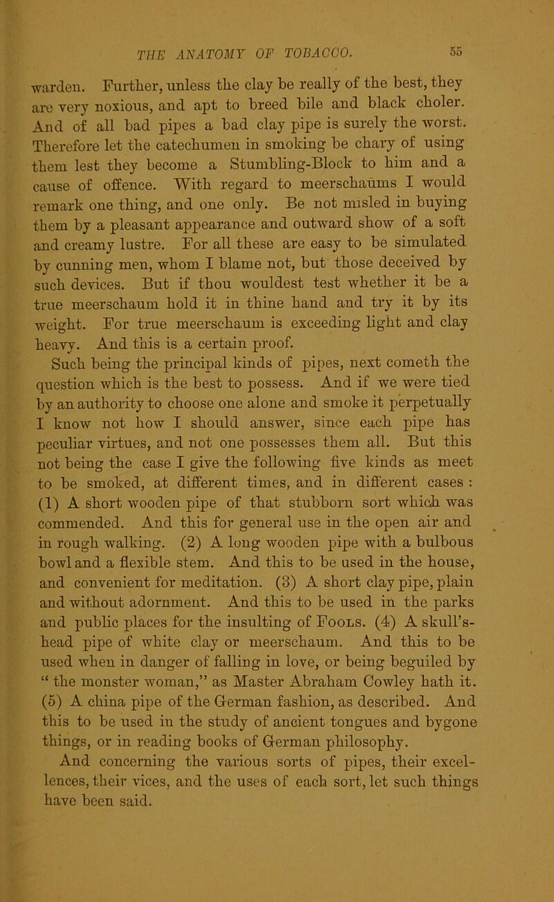 warden. Further, unless the clay he really of the best, they are verj' noxious, and apt to breed bile and black choler. And of all bad pipes a bad clay pipe is surely the worst. Therefore let the catechumen in smoking be chary of using them lest they become a Stumbling-Block to him and a cause of offence. With regard to meerschaums I would remark one thing, and one only. Be not misled in buying them by a pleasant appearance and outward show of a soft and creamy lustre. For all these are easy to be simulated by cunning men, whom I blame not, but those deceived by such devices. But if thou wouldest test whether it be a true meerschaum hold it in thine hand and try it by its weight. For true meerschaum is exceeding light and clay heavy. And this is a certain proof. Such being the principal kinds of pipes, next cometh the question which is the best to possess. And if we were tied by an authority to choose one alone and smoke it perpetually I know not how I should answer, since each pipe has peculiar virtues, and not one possesses them all. But this not being the case I give the following five kinds as meet to be smoked, at different times, and in different cases : (1) A short wooden pipe of that stubborn sort which was commended. And this for general use in the open air and in rough walking. (2) A long wooden pipe with a bulbous bowl and a flexible stem. And this to be used in the house, and convenient for meditation. (3) A short clay pipe, plain and without adornment. And this to be used in the parks and public places for the insulting of Fools. (4) A skull’s- head pipe of white clay or meerschaum. And this to be used when in danger of falling in love, or being beguiled by “ the monster woman,” as Master Abraham Cowley hath it. (5) A china pipe of the German fashion, as described. And this to be used in the study of ancient tongues and bygone things, or in reading books of German philosophy. And concerning the various sorts of pipes, their excel- lences, their vices, and the uses of each sort, let such things have been said.