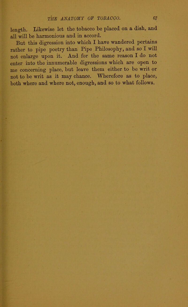 length. Likewise let the tobacco be placed on a dish, and all will be harmonious and in accord. But this digression into which I have wandered pertains rather to pipe poetry than Pipe Philosophy, and so I will not enlarge upon it. And for the same reason I do not enter into the innumerable digressions which are open to me concerning place, but leave them either to be writ or not to be writ as it may chance. Wherefore as to place, both where and where not, enough, and so to what follows.