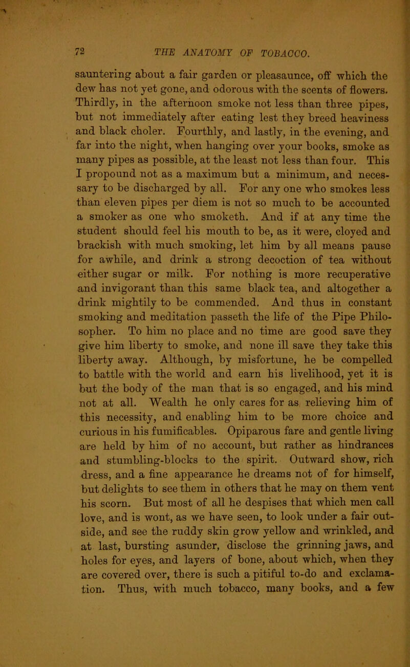 sauntering about a fair garden or pleasaunce, off which the dew has not yet gone, and odorous with the scents of flowers. Thirdly, in the afternoon smoke not less than three pipes, but not immediately after eating lest they breed heaviness and black choler. Fourthly, and lastly, in the evening, and far into the night, when hanging over your books, smoke as many pipes as possible, at the least not less than four. This I propound not as a maximum but a minimum, and neces- sary to be discharged by all. For any one who smokes less than eleven pipes per diem is not so much to be accounted a smoker as one who smoketh. And if at any time the student should feel his mouth to be, as it were, cloyed and brackish with much smoking, let him by all means pause for awhile, and drink a strong decoction of tea without either sugar or milk. For nothing is more recuperative and invigorant than this same black tea, and altogether a drink mightily to be commended. And thus in constant smoking and meditation passeth the life of the Pipe Philo- sopher. To him no place and no time are good save they give him liberty to smoke, and none ill save they take this liberty away. Although, by misfortune, he be compelled to battle with the world and earn his livelihood, yet it is but the body of the man that is so engaged, and his mind not at all. Wealth he only cares for as relieving him of this necessity, and enabling him to be more choice and curious in his fumificables. Opiparous fare and gentle living are held by him of no account, but rather as hindrances and stumbling-blocks to the spirit. Outward show, rich dress, and a fine appearance he dreams not of for himself, but delights to see them in others that he may on them vent his scorn. But most of all he despises that which men call love, and is wont, as we have seen, to look under a fair out- side, and see the ruddy skin grow yellow and wrinkled, and at last, bursting asunder, disclose the grinning jaws, and holes for eyes, and layers of bone, about which, when they are covered over, there is such a pitiful to-do and exclama- tion. Thus, with much tobacco, many books, and a few