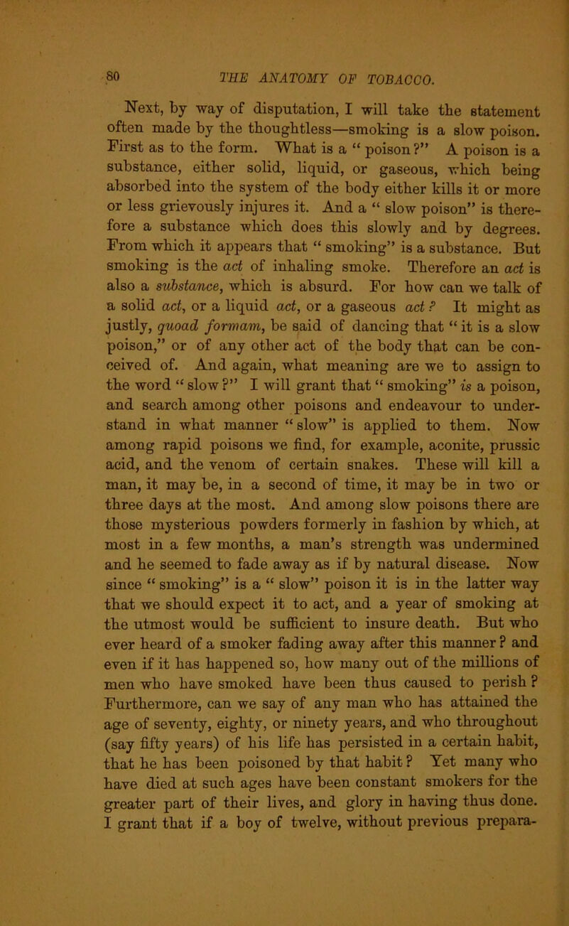 Next, by way of disputation, I will take the statement often made by the thoughtless—smoking is a slow poison. First as to the form. What is a “ poison ?” A poison is a substance, either solid, liquid, or gaseous, which being absorbed into the system of the body either kills it or more or less grievously injures it. And a “ slow poison” is there- fore a substance which does this slowly and by degrees. From which it appears that “ smoking” is a substance. But smoking is the act of inhaling smoke. Therefore an act is also a substance, which is absurd. For how can we talk of a solid act, or a liquid act, or a gaseous act ? It might as justly, quoad formam, be said of dancing that “ it is a slow poison,” or of any other act of the body that can be con- ceived of. And again, what meaning are we to assign to the word “ slow ?” I will grant that “ smoking” is a poison, and search among other poisons and endeavour to under- stand in what manner “ slow” is applied to them. Now among rapid poisons we find, for example, aconite, prussic acid, and the venom of certain snakes. These will kill a man, it may be, in a second of time, it may be in two or three days at the most. And among slow poisons there are those mysterious powders formerly in fashion by which, at most in a few months, a man’s strength was undermined and he seemed to fade away as if by natural disease. Now since “ smoking” is a “ slow” poison it is in the latter way that we should expect it to act, and a year of smoking at the utmost would be sufficient to insui'e death. But who ever heard of a smoker fading away after this manner ? and even if it has happened so, how many out of the millions of men who have smoked have been thus caused to perish ? Furthermore, can we say of any man who has attained the age of seventy, eighty, or ninety years, and who throughout (say fifty years) of his life has persisted in a certain habit, that he has been poisoned by that habit ? Tet many who have died at such ages have been constant smokers for the greater part of their lives, and glory in having thus done. I grant that if a boy of twelve, without previous prepara-