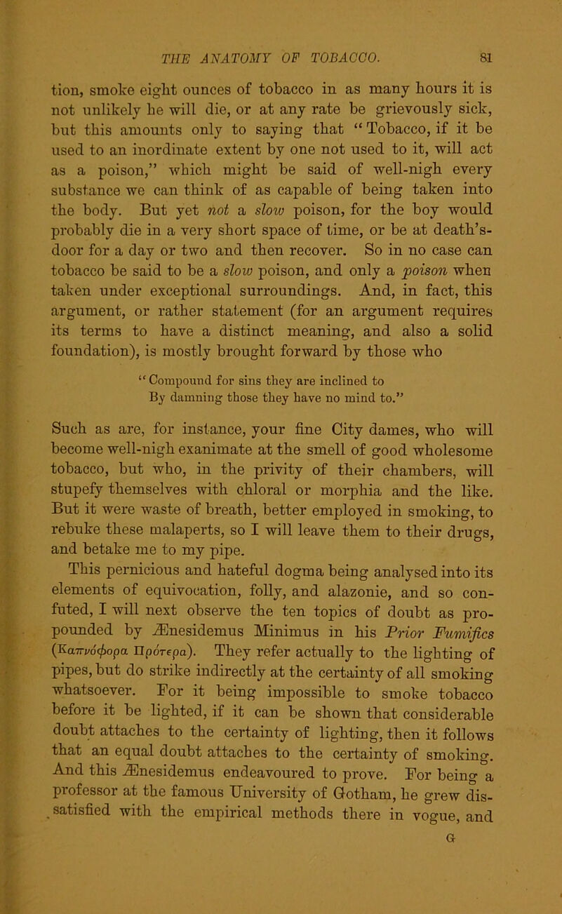 tion, smoke eight ounces of tobacco in as many hours it is not unlikely he will die, or at any rate be grievously sick, but this amounts only to saying that “ Tobacco, if it be used to an inordinate extent by one not used to it, will act as a poison,” which might be said of well-nigh every substance we can think of as capable of being taken into the body. But yet not a sloiv poison, for the boy would probably die in a very short space of lime, or be at death’s- door for a day or two and then recover. So in no case can tobacco be said to be a slow poison, and only a poison when taken under exceptional surroundings. And, in fact, this argument, or rather statement (for an argument requires its terms to have a distinct meaning, and also a solid foundation), is mostly brought forward by those who “Compound for sins they are inclined to By damning those they have no mind to.” Such as are, for instance, your fine City dames, who will become well-nigh exanimate at the smell of good wholesome tobacco, but who, in the privity of their chambers, will stupefy themselves with chloral or morphia and the like. But it were waste of breath, better employed in smoking, to rebuke these malaperts, so I will leave them to their drugs, and betake me to my pipe. This pernicious and hateful dogma being analysed into its elements of equivocation, folly, and alazonie, and so con- futed, I will next observe the ten topics of doubt as pro- pounded by iEnesidemus Minimus in his Prior Fumifics (Kairv6(f)opa nporfpa). They refer actually to the lighting of pipes, but do strike indirectly at the certainty of all smoking whatsoever. For it being impossible to smoke tobacco before it be lighted, if it can be shown that considerable doubt attaches to the certainty of lighting, then it follows that an equal doubt attaches to the certainty of smoking. And this iEnesidemus endeavoured to prove. For being a professor at the famous University of Gotham, he grew dis- satisfied with the empirical methods there in vogue, and Gr