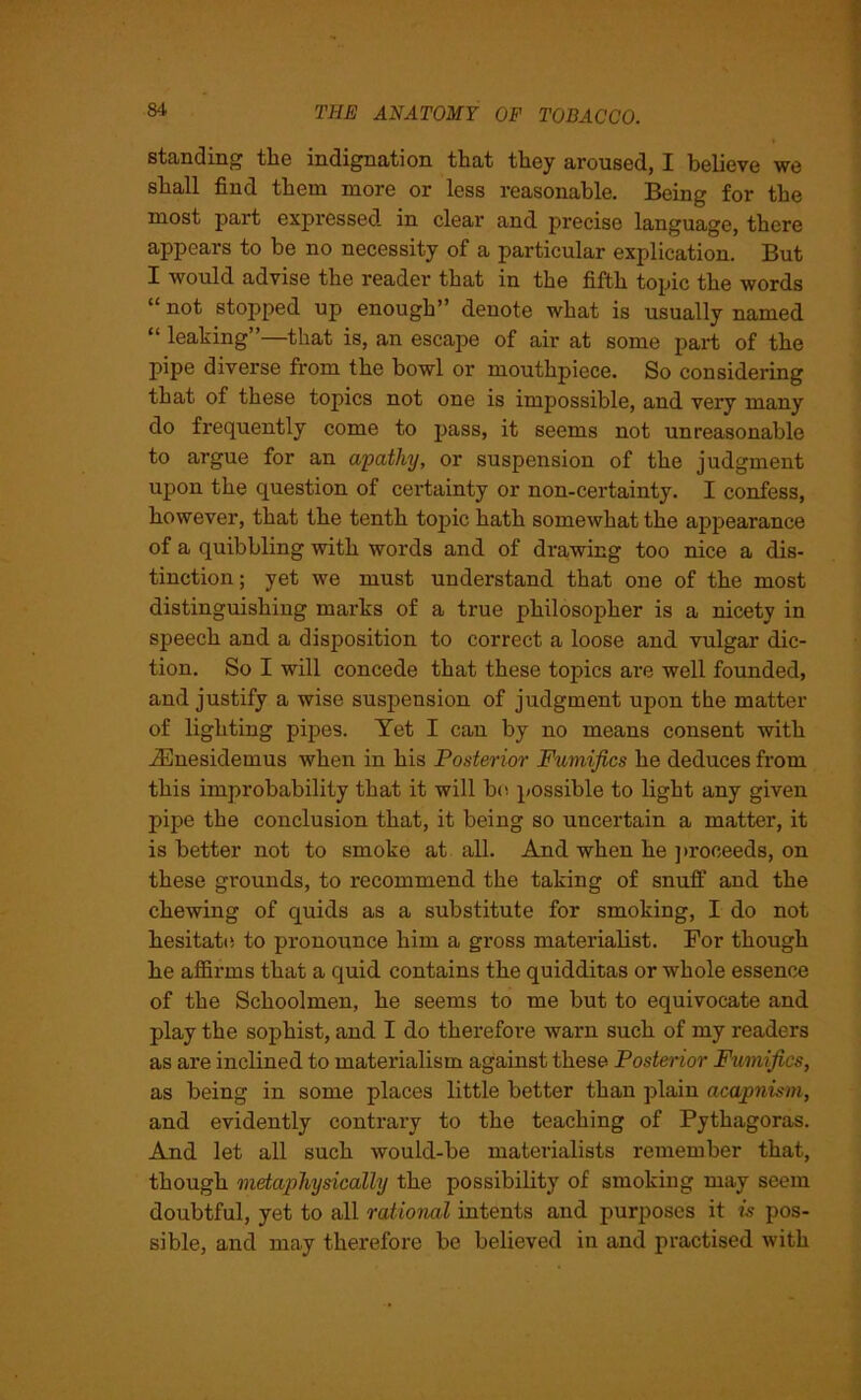 standing the indignation that they aroused, I believe we shall find them more or less reasonable. Being for the most part expressed in clear and precise language, there appears to be no necessity of a particular explication. But I would advise the reader that in the fifth topic the words “ not stopped up enough” denote what is usually named “ leaking”—that is, an escape of air at some part of the pipe diverse from the bowl or mouthpiece. So considering that of these topics not one is impossible, and very many do frequently come to pass, it seems not unreasonable to argue for an apathy, or suspension of the judgment upon the question of certainty or non-certainty. I confess, however, that the tenth topic hath somewhat the appearance of a quibbling with words and of drawing too nice a dis- tinction; yet we must understand that one of the most distinguishing marks of a true philosopher is a nicety in speech and a disposition to correct a loose and vulgar dic- tion. So I will concede that these topics are well founded, and justify a wise suspension of judgment upon the matter of lighting pipes. Yet I can by no means consent with iEnesidemus when in his Posterior Fumifics he deduces from this improbability that it will be possible to light any given pipe the conclusion that, it being so uncertain a matter, it is better not to smoke at all. And when he proceeds, on these grounds, to recommend the taking of snuff and the chewing of quids as a substitute for smoking, I do not hesitate to pronounce him a gross materialist. For though he affirms that a quid contains the quidditas or whole essence of the Schoolmen, he seems to me but to equivocate and play the sophist, and I do therefore warn such of my readers as are inclined to materialism against these Posterior Fumifics, as being in some places little better than plain acapnism, and evidently contrary to the teaching of Pythagoras. And let all such would-be materialists remember that, though metaphysically the possibility of smoking may seem doubtful, yet to all rational intents and purposes it is pos- sible, and may therefore be believed in and practised with