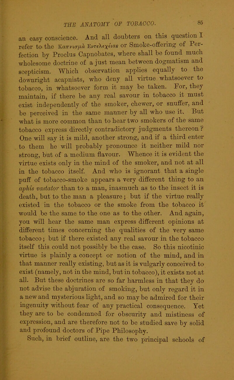 an easy conscience. And all doubters on tliis question I refer to the Ka^ncr/an Ej'reXexetas or Smoke-offering of Pei- fection by Pi'oclus Capnobates, where shall be found much wholesome doctrine of a just mean between dogmatism and scepticism. Which obseiwation applies equally to the downright acapnists, who deny all virtue whatsoever to tobacco, in whatsoever form it may be taken. Por, they maintain, if there be any real savour in tobacco it must exist independently of the smoker, chewer, or snuffer, and be perceived in the same manner by all who use it. But what is more common than to hear two smokers of the same tobacco express directly contradictory judgments thereon ? One will say it is mild, another strong, and if a third enter to them he will probably pronounce it neither mild nor stroner, but of a medium flavour. Whence it is evident the virtue exists only in the mind of the smoker, and not at all in the tobacco itself. And who is ignorant that a single puff of tobacco-smoke appears a very different thing to an aphis vastator than to a man, inasmuch as to the insect it is death, but to the man a pleasure ; but if the virtue really existed in the tobacco or the smoke from the tobacco it would be the same to the one as to the other. And again, you will hear the same man express different opinions at different times concerning the qualities of the very same tobacco; but if there existed any real savour in the tobacco itself this could not possibly be the case. So this nicotinic virtue is plainly a concept or notion of the mind, and in that manner really existing, but as it is vulgarly conceived to exist (namely, not in the mind, but in tobacco), it exists not at all. But these doctrines are so far harmless in that they do not advise the abjuration of smoking, but only regard it in a new and mysterious light, and so may be admired for their ingenuity without fear of any practical consequence. Tet they are to be condemned for obscurity and mistiness of expression, and are therefore not to be studied save by solid and profound doctors of Pipe Philosophy. Such, in brief outline, are the two principal schools of