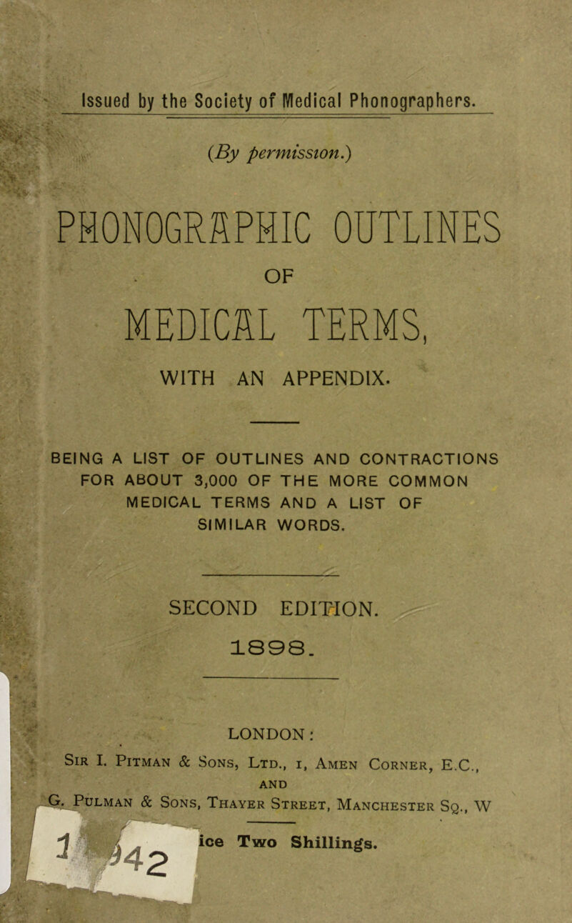 h '* . Issued by the Society of Wedical Phonographers. , . 1“ ■ .■ S-- (By permission.) PHONOGRAPHIC OUTLINES OF MEDICAL TERMS, WITH AN APPENDIX. BEING A LIST OF OUTLINES AND CONTRACTIONS FOR ABOUT 3,000 OF THE MORE COMMON MEDICAL TERMS AND A LIST OF Wmt SIMILAR WORDS. ■5 .* ■ ■ 1^. SECOND EDITTON. 1898. LONDON g K Sir I. Pitman & Sons, Ltd., i, Amen Corner, E.C., AND PuLMAN & Sons, Thayer Street, Manchester Sq., W