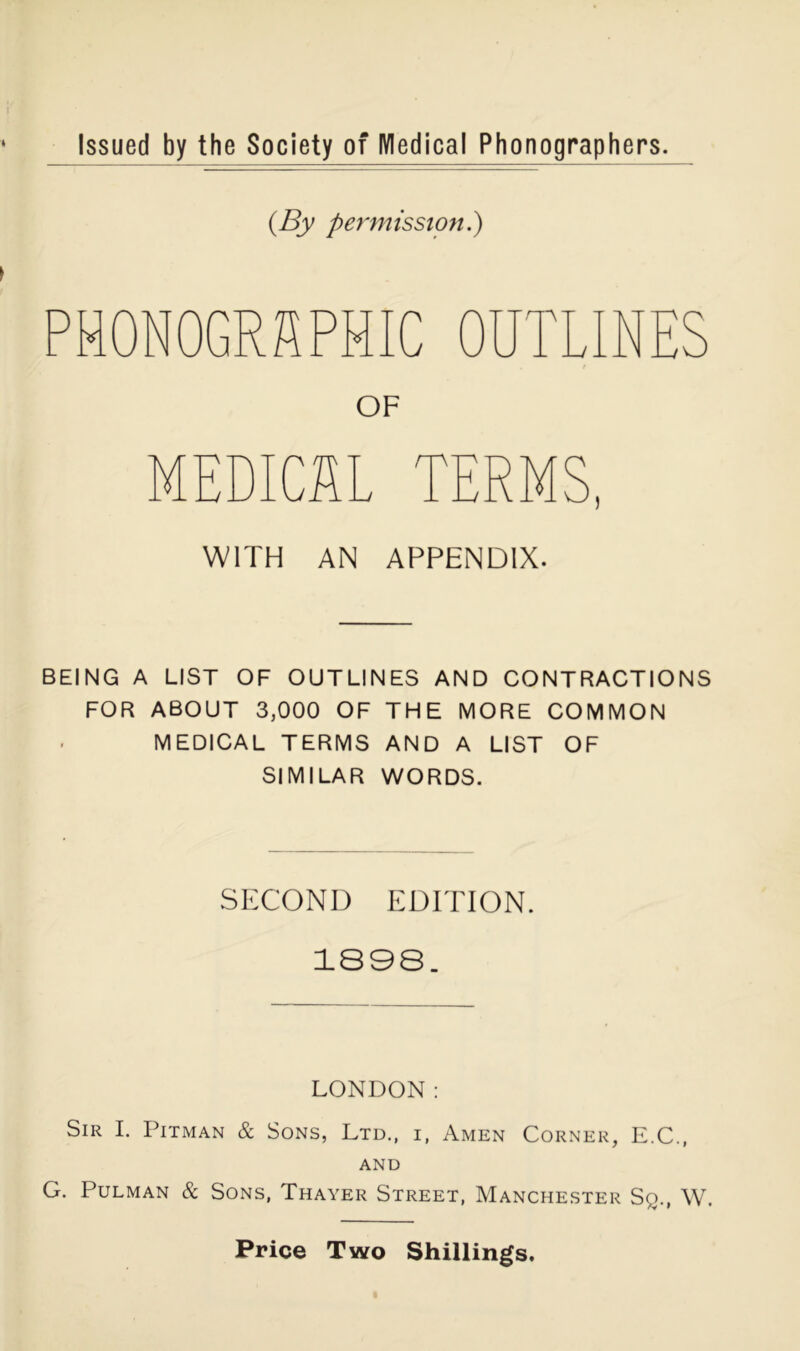 Issued by the Society of IVIedical Phonographers. {By permission^ PH0N0GR?1PHIC OF MEDICI ) WITH AN APPENDIX. BEING A LIST OF OUTLINES AND CONTRACTIONS FOR ABOUT 3,000 OF THE MORE COMMON MEDICAL TERMS AND A LIST OF SIMILAR WORDS. SECOND EDITION. 1898. LONDON: Sir I. Pitman & Sons, Ltd., i, Amen Corner, E.C., AND G. PuLMAN & Sons, Thayer Street, Manchester Sq., W.