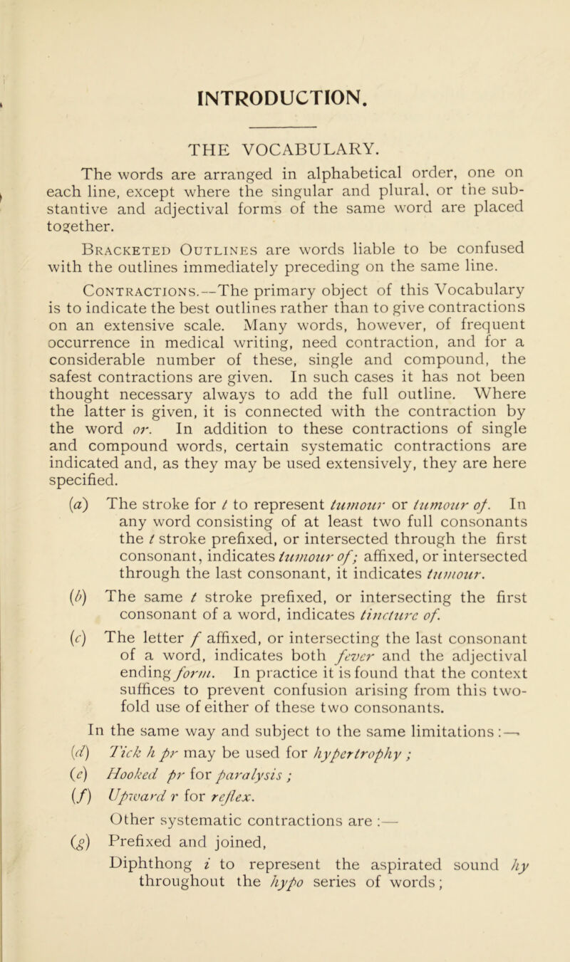 FNTRODUCTFON. THE VOCABULARY. The words are arranged in alphabetical order, one on each line, except where the singular and plural, or the sub- stantive and adjectival forms of the same word are placed together. Bracketed Outlines are words liable to be confused with the outlines immediately preceding on the same line. Contractions.—The primary object of this Vocabulary is to indicate the best outlines rather than to give contractions on an extensive scale. Many words, however, of frequent occurrence in medical writing, need contraction, and for a considerable number of these, single and compound, the safest contractions are given. In such cases it has not been thought necessary always to add the full outline. Where the latter is given, it is connected with the contraction by the word or. In addition to these contractions of single and compound words, certain systematic contractions are indicated and, as they may be used extensively, they are here specified. (a) The stroke for / to represent tumour or tumour of. In any word consisting of at least two full consonants the t stroke prefixed, or intersected through the first consonant, indicates<?/; affixed, or intersected through the last consonant, it indicates tumour. {/>) The same t stroke prefixed, or intersecting the first consonant of a word, indicates tincture of. (c) The letter f affixed, or intersecting the last consonant of a word, indicates both fever and the adjectival endingyi?;'///. In practice it is found that the context suffices to prevent confusion arising from this two- fold use of either of these two consonants. In the same way and subject to the same limitations:—• {(i) I'ick h pr may be used for hypertrophy ; (^e) Hooked pr for paralysis ; if) r for reflex. Other systematic contractions are :— (^) Prefixed and joined. Diphthong i to represent the aspirated sound hy throughout the hypo series of words;