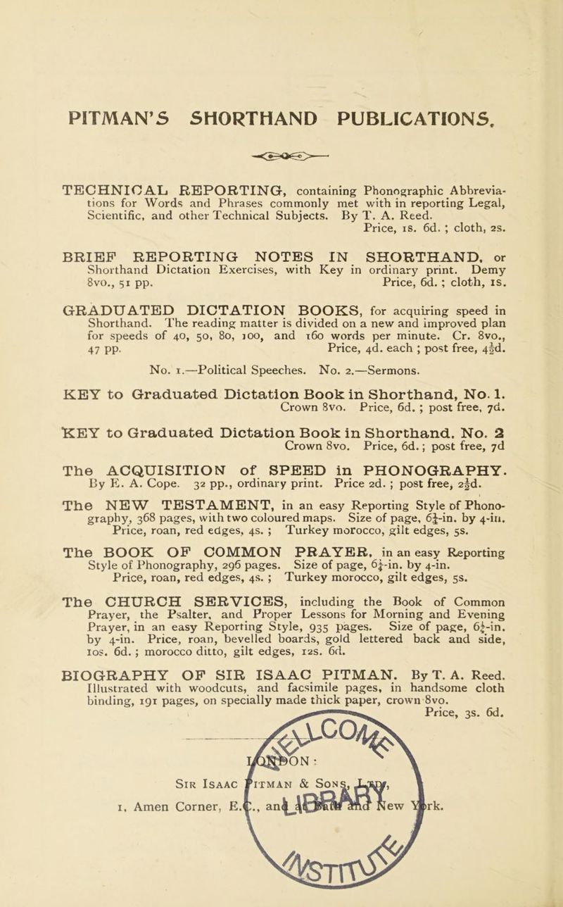 PITMAN’S SHORTHAND PUBLICATIONS TECHNICAL REPORTING, containing Phonographic Abbrevia- tions for Words and Phrases commonly met with in reporting Legal, Scientific, and other Technical Subjects. By T. A. Reed. Price, IS. fid. ; cloth, as. BRIEF REPORTING NOTES IN SHORTHAND, or Shorthand Dictation Exercises, with Key in ordinary print. Demy 8VO., 51 pp. Price, fid.; cloth, is, GRADUATED DICTATION BOOKS, for acquiring speed in Shorthand. The reading matter is divided on a new and Improved plan for speeds of 40, 50, 80, lOO, and ifio words per minute. Cr. 8vo,, 47 pp. Price, 4d. each ; post free, 4|d. No. I.—Political Speeches. No. 2.—Sermons. KEY to Graduated Dictation Book in Shorthand, No. 1. Crown 8vo. Price, fid. ; post free, 7d. KEY to Graduated Dictation Book in Shorthand. No. 2 Crown 8vo. Price, fid.; post free, 7d The ACQUISITION of SPEED in PHONOGRAPHY. By PL A. Cope. 32 pp., ordinary print. Price 2d. ; post free, 2§d. The NEW TESTAMENT, in an easy Reporting Style of Phono- graphy, 3fi8 pages, with two coloured maps. Size of page, 6J-in. by 4-iu. Price, roan, red edges, 4s. ; Turkey morocco, gilt edges, 5s. The BOOK OP COMMON PRAYER, in an easy Reporting Style of Phonography, 296 pages. Size of page, 6j-in. by 4-in. Price, roan, red edges, 4s. ; Turkey morocco, gilt edges, 5s. The CHURCH SERVICES, including the Book of Common Prayer, the Psalter, and Proper Lessons for Morning and Evening Prayer, in an easy Reporting Style, 935 pages. Size of page, fi^-in. by 4-in. Price, roan, bevelled boards, gold lettered back and side, los. fid.; morocco ditto, gilt edges, 12s. fid. BIOGRAPHY OP SIR ISAAC PITMAN. By T. A. Reed. Illustrated with woodcuts, and facsimile pages, in handsome cloth binding, 191 pages, on specially made thick paper, crown 8vo.