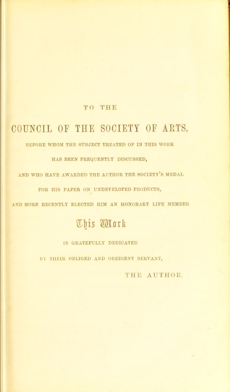 TO THE COUNCIL OF THE SOCIETY OF ALTS, BEFORE WHOM THE SUBJECT TREATED OF IN THIS WORK HAS BEEN FREQUENTLY DISCUSSED, AND WHO HAVE AWARDED THE AUTHOR THE SOCIETY’S MEDAL FOR HIS PAPER ON UNDEVELOPED PRODUCTS, AND MORE RECENTLY ELECTED HIM AN HONORARY LIFE MEMBER Wiaxk IS GRATEFULLY DEDICATED BY THEIR OBLIGED AND OBEDIENT SERVANT, THE AUTHOR.