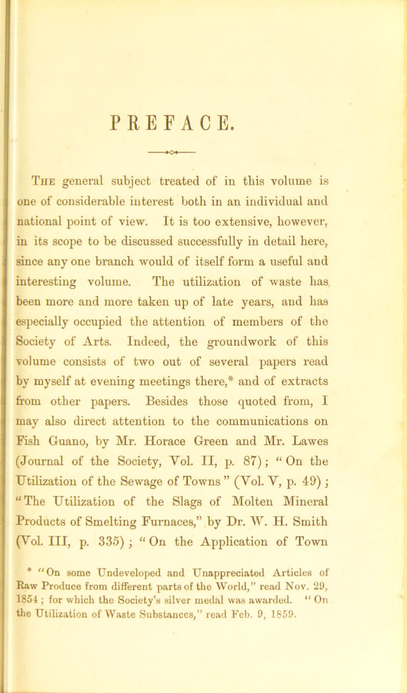 PREFACE. K>« The general subject treated of in this volume is one of considerable interest both in an individual and national point of view. It is too extensive, however, in its scope to be discussed successfully in detail here, since any one branch would of itself form a useful and interesting volume. The utilization of waste has been more and more taken up of late years, and has especially occupied the attention of members of the Society of Arts. Indeed, the groundwork of this volume consists of two out of several papers read by myself at evening meetings there,* and of extracts from other papers. Besides those quoted from, I may also direct attention to the communications on Fish Guano, by Mr. Horace Green and Mr. Lawes (Journal of the Society, Yol. II, p. 87); “ On the Utilization of the Sewage of Towns ” (Yol. Y, p. 49) ; “The Utilization of the Slags of Molten Mineral Products of Smelting Furnaces,” by Dr. W. H. Smith (Yol. Ill, p. 335) ; “On the Application of Town * “On some Undeveloped and Unappreciated Articles of Raw Produce from different parts of the World,” read Nov. 29, 1854 ; for which the Society’s silver medal was awarded. “ On the Utilization of Waste Substances,” read Feb. 9, 1859.