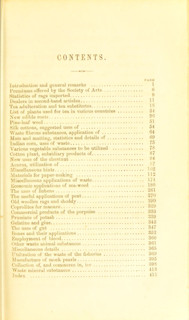 CONTENTS. PAGE Introduction and general remarks 1 Premiums offered by the Society of Arts 6 Statistics of rags imported 9 Dealers in second-hand articles 11 Tea adulteration and tea substitutes 18 List of plants used for tea in various countries 31 New edible roots 36 Pine-leaf wool 51 Silk cottons, suggested uses of 54 Waste fibrous substances, application of 64 Mats and matting, statistics and details of 69 Indian corn, uses of waste 75 Various vegetable substances to be utilized 78 Cotton plant, subsidiary products of 87 New uses of the chestnut 94 Acorns, utilization of 97 Miscellaneous hints 102 Materials for paper-making 112 Miscellaneous applications of waste 174 Economic applications of sea-weed 180 The uses of lichens 261 The useful applications of peat 270 Old woollen rags and shoddy 299 Coprolites for manure 329 Commercial products of the porpoise 333 Prussiate of potash 339 Gelatine and glue 345 The uses of gut 347 Bones and their applications 352 Employment of blood 360 Other waste animal substances 361 Miscellaneous details 365 Utilization of the waste of the fisheries 369 Manufacture of mock pearls 395 Collection of, and commerce in, ice 398 Waste mineral substances 413 Index 415